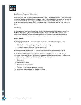 LUN Masking Component Authorization

      A storage group is an access control mechanism for LUNs. It segregates groups of LUNs from access
      by specific hosts. When you configure a storage group, you identify a set of LUNs that will be used by
      only one or more hosts. The storage system then enforces access to the LUNs from the host. The
      LUNs are presented to only the hosts in the storage group. The hosts can see only the LUNs in the
      group.

      IP Filtering

      IP filtering adds another layer of security by allowing administrators and security administrators to
      configure the storage system to restrict administrative access to specified IP addresses. These
      settings can be applied to the local storage system or to the entire domain of storage systems.

      Audit Logging

      Audit logging is intended to provide a record of all activities, so that the following can occur:

          Checks for suspicious activity can be performed periodically.
          The scope of suspicious activity can be determined.

      Audit logs are especially important for financial institutions that are monitored by regulators.

      Audit information for VNX storage systems is contained within the event log on each storage
      processor. The log also contains hardware and software debugging information and a time-stamped
      record for each event. Each record contains the following information:

          Event code
          Description of event
          Name of the storage system
          Name of the corresponding storage processor
          Hostname associated with the storage processor




© 2012 VCE Company, LLC. All Rights Reserved.                                                                 94
 