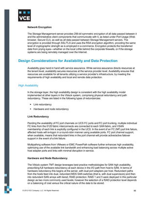 Network Encryption

         The Storage Management server provides 256-bit symmetric encryption of all data passed between it
         and the administrative client components that communicate with it, as listed under Port Usage (Web
         browser, Secure CLI), as well as all data passed between Storage Management servers. The
         encryption is provided through SSL/TLS and uses the RSA encryption algorithm, providing the same
         level of cryptographic strength as is employed in e-commerce. Encryption protects the transferred
         data from prying eyes—whether on the local LANs behind the corporate firewalls, or if the storage
         systems are being remotely managed over the Internet.


Design Considerations for Availability and Data Protection
         Availability goes hand in hand with service assurance. While service assurance directs resources at
         the tenant level, availability secures resources at the service provider level. Availability ensures that
         resources are available for all tenants utilizing a service provider’s infrastructure, by meeting the
         requirements of high availability and local and remote data protection.


High Availability

         In the storage layer, the high availability design is consistent with the high availability model
         implemented at other layers in the Vblock system, comprising physical redundancy and path
         redundancy. These are listed in the following types of redundancies:

             Link redundancy
             Hardware and node redundancy

         Link Redundancy

         Pending the availability of FC port channels on UCS FC ports and FC port trunking, multiple individual
         FC links from the 6120 fabric interconnects are connected to each SAN fabric, and VSAN
         membership of each link is explicitly configured in the UCS. In the event of an FC (NP) port link failure,
         affected hosts will re-logon in a round-robin manner using available ports. FC port channel support,
         when available, means that redundant links in the port channel will provide active/active failover
         support in the event of a link failure.

         Multipathing software from VMware or EMC PowerPath software further enhances high availability,
         optimizing use of the available link bandwidth and enhancing load balancing across multiple active
         host adapter ports and links with minimal disruption in service.

         Hardware and Node Redundancy

         The Vblock system TMT design leverages best practice methodologies for SAN high availability,
         prescribing full hardware redundancy at each device in the I/O path from host to SAN. In terms of
         hardware redundancy this begins at the server, with dual port adapters per host. Redundant paths
         from the hosts feed into dual, redundant MDS SAN switches (that is, with dual supervisors) and then
         into redundant SAN arrays with tiered, RAID protection. RAID 1 and 5 were deployed in this particular
         design as two more commonly used levels; however the selection of a RAID protection level depends
         on a balancing of cost versus the critical nature of the data to be stored.

   © 2012 VCE Company, LLC. All Rights Reserved.                                                                 96
 