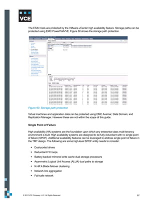 The ESXi hosts are protected by the VMware vCenter high availability feature. Storage paths can be
      protected using EMC PowerPath/VE. Figure 60 shows the storage path protection.




      Figure 60. Storage path protection

      Virtual machines and application data can be protected using EMC Avamar, Data Domain, and
      Replication Manager. However these are not within the scope of this guide.

      Single Point of Failure

      High availability (HA) systems are the foundation upon which any enterprise-class multi-tenancy
      environment is built. High availability systems are designed to be fully redundant with no single point
      of failure (SPOF). Additional availability features can be leveraged to address single point of failure in
      the TMT design. The following are some high-level SPOF entity needs to consider:

          Dual-ported drives
          Redundant FC loops
          Battery-backed mirrored write cache dual storage processors
          Asymmetric Logical Unit Access (ALUA) dual paths to storage
          N+M X-Blade failover clustering
          Network link aggregation
          Fail-safe network




© 2012 VCE Company, LLC. All Rights Reserved.                                                                97
 