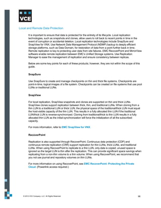 Local and Remote Data Protection

         It is important to ensure that data is protected for the entirety of its lifecycle. Local replication
         technologies, such as snapshots and clones, allow users to roll back to recent points in time in the
         event of corruption or accidental deletion. Local replication technologies include SnapSure and
         SnapView for VNX. Use Network Data Management Protocol (NDMP) backup to deeply efficient
         storage platforms, such as Data Domain, for restoration of data from a point further back in time.
         Remote replication is key to protecting user data from site failures. EMC RecoverPoint and MirrorView
         software enable remote replication between EMC’s Unified Storage systems. Use Replication
         Manager to ease the management of replication and ensure consistency between replicas.

         Below are some key points for each of these products; however, they are not within the scope of this
         guide.

         SnapSure

         Use SnapSure to create and manage checkpoints on thin and thick file systems. Checkpoints are
         point-in-time, logical images of a file system. Checkpoints can be created on file systems that use pool
         LUNs or traditional LUNs.

         SnapView

         For local replication, SnapView snapshots and clones are supported on thin and thick LUNs.
         SnapView clones support replication between thick, thin, and traditional LUNs. When cloning from a
         thin LUN to a traditional LUN or thick LUN, the physical space of the traditional/thick LUN must equal
         the host-visible capacity of the thin LUN. This results in a fully allocated thin LUN if the traditional
         LUN/thick LUN is reverse-synchronized. Cloning from traditional/thick to thin LUN results in a fully
         allocated thin LUN as the initial synchronization will force the initialization of all the subscribed
         capacity.

         For more information, refer to EMC SnapView for VNX.

         RecoverPoint

         Replication is also supported through RecoverPoint. Continuous data protection (CDP) and
         continuous remote replication (CRR) support replication for thin LUNs, thick LUNs, and traditional
         LUNs. When using RecoverPoint to replicate to a thin LUN, only data is copied; unused space is
         ignored so the target LUN is thin after the replication. This can provide significant space savings when
         replicating from a non-thin volume to a thin volume. When using RecoverPoint, we recommend that
         you not use journal and repository volumes on thin LUNs.

         For more information on using RecoverPoint, see EMC RecoverPoint: Protecting the Private
         Cloud. (Powerlink access required.)




   © 2012 VCE Company, LLC. All Rights Reserved.                                                               98
 