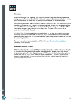 MirrorView

      When mirroring a thin LUN to another thin LUN, only consumed capacity is replicated between the
      storage systems. This is most beneficial for initial synchronizations. Steady state replication is similar,
      since only new writes are written from the primary storage system to the secondary system.

      When mirroring from a thin LUN to a traditional or thick LUN, the thin LUN’s host-visible capacity must
      be equal to the traditional LUN’s capacity or the thick LUN’s user capacity. Any failback scenario that
      requires a full synchronization from the secondary to the thin primary image causes the thin LUN to
      become fully allocated. When mirroring from a thick LUN or traditional LUN to a thin LUN, the
      secondary thin LUN is fully allocated.

      With MirrorView, if the secondary image LUN is added with the no initial syncronization option, the
      secondary image retains its thin attributes. However, any subsequent full synchronization from the
      traditional LUN or thick LUN to the thin LUN, as a result of a recovery operation, causes the thin LUN
      to become fully allocated.

      For more information on using pool LUNs with MirrorView, see MirrorView Knowledgebook
      (Powerlink access required).

      PowerPath Migration Enabler

      EMC PowerPath Migration Enabler (PPME) is a host-based migration tool that enables non-disruptive
      or minimally disruptive data migration between storage systems or between logical units within a
      single storage system. The Host Copy technology in PPME works with the host operating system to
      migrate data from the source logical unit to the target. With PPME 5.3, the Host Copy technology
      supports migrating virtually provisioned devices. When migrating to a thin target, the target’s thin-
      device capability is maintained.




© 2012 VCE Company, LLC. All Rights Reserved.                                                                 99
 
