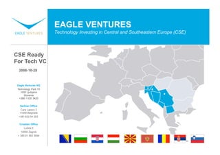 EAGLE VENTURES
                      Technology Investing in Central and Southeastern Europe (CSE)




CSE Ready
For Tech VC
  2008-10-28



 Eagle Ventures HQ
 Technology Park 19
   1000 Ljubljana
      Slovenia
  +386 1 620 3420

   Serbian Office
    Cara Lazara 3
   11000 Belgrade
  +381 633 54 203


  Croatian Office
     Lučića 5
   10000 Zagreb
 + 385 91 562 3094
 