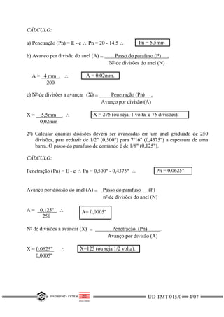 UD TMT 015/0 4/07
CÁLCULO:
a) Penetração (Pn) = E - e ∴ Pn = 20 - 14,5 ∴ Pn = 5,5mm
b) Avanço por divisão do anel (A) = Passo do parafuso (P) .
Nº de divisões do anel (N)
A = 4 mm . ∴ A = 0,02mm.
200
c) Nº de divisões a avançar (X) = Penetração (Pn) .
Avanço por divisão (A)
X = 5,5mm . ∴ X = 275 (ou seja, 1 volta e 75 divisões).
0,02mm
2º) Calcular quantas divisões devem ser avançadas em um anel graduado de 250
divisões, para reduzir de 1/2" (0,500") para 7/16" (0,4375") a espessura de uma
barra. O passo do parafuso de comando é de 1/8" (0,125").
CÁLCULO:
Penetração (Pn) = E - e ∴ Pn = 0,500" - 0,4375" ∴ Pn = 0,0625"
Avanço por divisão do anel (A) = Passo do parafuso (P)
nº de divisões do anel (N)
A = 0,125" ∴
250
A= 0,0005"
Nº de divisões a avançar (X) = Penetração (Pn) .
Avanço por divisão (A)
X = 0,0625" ∴ X=125 (ou seja 1/2 volta).
0,0005"
 