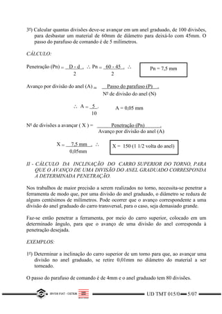 UD TMT 015/0 5/07
3º) Calcular quantas divisões deve-se avançar em um anel graduado, de 100 divisões,
para desbastar um material de 60mm de diâmetro para deixá-lo com 45mm. O
passo do parafuso de comando é de 5 milímetros.
CÁLCULO:
Penetração (Pn) = D - d . ∴ Pn = 60 - 45 . ∴
2 2
Pn = 7,5 mm
Avanço por divisão do anel (A) = Passo do parafuso (P) .
Nº de divisão do anel (N)
∴ A = 5 .
10
A = 0,05 mm
Nº de divisões a avançar ( X ) = Penetração (Pn) .
Avanço por divisão do anel (A)
X = 7,5 mm . ∴
0,05mm
X = 150 (1 1/2 volta do anel)
II - CÁLCULO DA INCLINAÇÃO DO CARRO SUPERIOR DO TORNO, PARA
QUE O AVANÇO DE UMA DIVISÃO DO ANEL GRADUADO CORRESPONDA
A DETERMINADA PENETRAÇÃO.
Nos trabalhos de maior precisão a serem realizados no torno, necessita-se penetrar a
ferramenta de modo que, por uma divisão do anel graduado, o diâmetro se reduza de
alguns centésimos de milímetros. Pode ocorrer que o avanço correspondente a uma
divisão do anel graduado do carro transversal, para o caso, seja demasiado grande.
Faz-se então penetrar a ferramenta, por meio do carro superior, colocado em um
determinado ângulo, para que o avanço de uma divisão do anel corresponda à
penetração desejada.
EXEMPLOS:
1º) Determinar a inclinação do carro superior de um torno para que, ao avançar uma
divisão no anel graduado, se retire 0,01mm no diâmetro do material a ser
torneado.
O passo do parafuso de comando é de 4mm e o anel graduado tem 80 divisões.
 