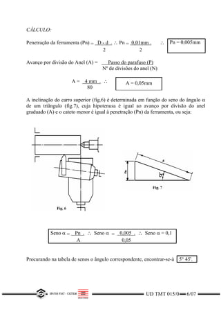 CÁLCULO:
Penetração da ferramenta (Pn) = D - d . ∴ Pn = 0,01mm .
2 2
∴ Pn = 0,005mm
Avanço por divisão do Anel (A) = Passo do parafuso (P)
Nº de divisões do anel (N)
A = 4 mm . ∴
80
A = 0,05mm
A inclinação do carro superior (fig.6) é determinada em função do seno do ângulo α
de um triângulo (fig.7), cuja hipotenusa é igual ao avanço por divisão do anel
graduado (A) e o cateto menor é igual à penetração (Pn) da ferramenta, ou seja:
Seno α = Pn . ∴ Seno α = 0,005 . ∴ Seno α = 0,1
A 0,05
Procurando na tabela de senos o ângulo correspondente, encontrar-se-à 5° 45'.
UD TMT 015/0 6/07
 
