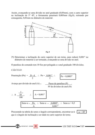 Assim, avançando-se uma divisão no anel graduado (0,05mm), com o carro superior
na inclinação de 5° 45', a ferramenta penetrará 0,005mm (fig.8), retirando por
conseguinte, 0,01mm no diâmetro do material.
2º) Determinar a inclinação do carro superior de um torno, para reduzir 0,001" no
diâmetro do material a ser torneado, avançando-se uma divisão no anel.
O parafuso de comando tem 10 fios por polegada e o anel graduado 100 divisões.
CÁLCULO:
Penetração (Pn) = D - d ∴ Pn = 0,001" ∴
2 2
Pn = 0,0005"
Avanço por divisão do anel (A) = Passo do parafuso (P) .
Nº de divisões do anel (N)
1 .
∴ A 10 .
100
∴ A = 0,001"
Seno α = Pn ∴ Seno α = 0,0005" ∴ Seno α = 0,5
A 0,001"
Procurando na tabela de senos o ângulo correspondente, encontrar-se-à α = 30°
que é o ângulo de inclinação a ser dado no carro superior do torno.
UD TMT 015/0 7/07
 