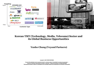 Copyright © 2007 VEYOND PARTNERS No part of this publication may be reproduced, stored in a retrieval system, or transmitted in any form or by any means — electronic, mechanical, photocopying, recording, or otherwise — without the permission of VEYOND PARTNERS This document provides an outline of a presentation and is incomplete without the accompanying oral commentary and discussion. Korean TMT (Technology, Media, Telecoms) Sector and  its Global Business Opportunities  Yunho Chung (Veyond Partners) 