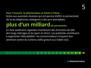 Pour l’instant, le phénomène se limite à l’Asie…
Grâce aux avancées récentes qui ont permis d’offrir la connectivité
4G et les téléphones intelligents à des prix abordables,
en Asie seulement regardent maintenant des émissions de télé,
des longs métrages et du sport en direct. Les publicités contribuent
à augmenter l’abordabilité : les consommateurs troquent leur
attention contre du contenu vidéo gratuit ou à faible coût.
#DeloittePredicts
plus d’un milliardde personnes
5
 