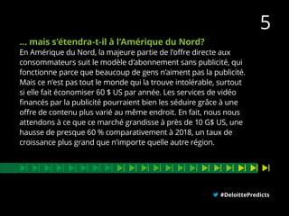 … mais s’étendra-t-il à l’Amérique du Nord?
En Amérique du Nord, la majeure partie de l’offre directe aux
consommateurs suit le modèle d’abonnement sans publicité, qui
fonctionne parce que beaucoup de gens n’aiment pas la publicité.
Mais ce n’est pas tout le monde qui la trouve intolérable, surtout
si elle fait économiser 60 $ US par année. Les services de vidéo
financés par la publicité pourraient bien les séduire grâce à une
offre de contenu plus varié au même endroit. En fait, nous nous
attendons à ce que ce marché grandisse à près de 10 G$ US, une
hausse de presque 60 % comparativement à 2018, un taux de
croissance plus grand que n’importe quelle autre région.
#DeloittePredicts
5
 
