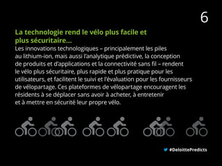 La technologie rend le vélo plus facile et
plus sécuritaire…
Les innovations technologiques – principalement les piles
au lithium-ion, mais aussi l’analytique prédictive, la conception
de produits et d’applications et la connectivité sans fil – rendent
le vélo plus sécuritaire, plus rapide et plus pratique pour les
utilisateurs, et facilitent le suivi et l’évaluation pour les fournisseurs
de vélopartage. Ces plateformes de vélopartage encouragent les
résidents à se déplacer sans avoir à acheter, à entretenir
et à mettre en sécurité leur propre vélo.
#DeloittePredicts
6
 