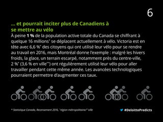… et pourrait inciter plus de Canadiens à
se mettre au vélo
À peine 1 % de la population active totale du Canada se chiffrant à
quelque 16 millions*
se déplacent actuellement à vélo. Victoria est en
tête avec 6,6 %*
des citoyens qui ont utilisé leur vélo pour se rendre
au travail en 2016, mais Montréal donne l’exemple : malgré les hivers
froids, la glace, un terrain escarpé, notamment près du centre-ville,
2 %*
(3,6 % en ville**
) ont régulièrement utilisé leur vélo pour aller
travailler pendant cette même année. Les avancées technologiques
pourraient permettre d’augmenter ces taux.
#DeloittePredicts* Statistique Canada, Recensement 2016, *
région métropolitaine/**
ville
6
 