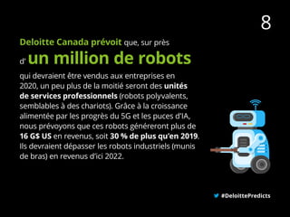 Deloitte Canada prévoit que, sur près
qui devraient être vendus aux entreprises en
2020, un peu plus de la moitié seront des unités
de services professionnels (robots polyvalents,
semblables à des chariots). Grâce à la croissance
alimentée par les progrès du 5G et les puces d’IA,
nous prévoyons que ces robots généreront plus de
16 G$ US en revenus, soit 30 % de plus qu’en 2019.
Ils devraient dépasser les robots industriels (munis
de bras) en revenus d’ici 2022.
#DeloittePredicts
8
d’ un million de robots
 