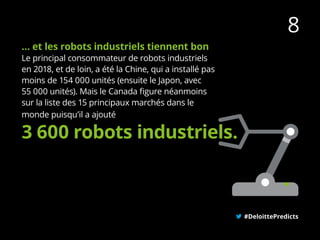 … et les robots industriels tiennent bon
Le principal consommateur de robots industriels
en 2018, et de loin, a été la Chine, qui a installé pas
moins de 154 000 unités (ensuite le Japon, avec
55 000 unités). Mais le Canada figure néanmoins
sur la liste des 15 principaux marchés dans le
monde puisqu’il a ajouté
#DeloittePredicts
3 600 robots industriels.
8
 
