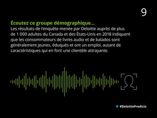 Écoutez ce groupe démographique…
Les résultats de l’enquête menée par Deloitte auprès de plus
de 1 000 adultes du Canada et des États-Unis en 2018 indiquent
que les consommateurs de livres audio et de balados sont
généralement jeunes, éduqués et ont un emploi, autant de
caractéristiques qui en font une clientèle attrayante.
#DeloittePredicts
9
 