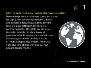 #DeloittePredicts
1
Mettre internet à la portée du monde entier…
Deux entreprises canadiennes comptent parmi
les sept à huit sociétés qui tentent d’établir
une présence dans l’espace. Elles devront
faire vite pour rattraper des sociétés
comme SpaceX et OneWeb, qui ont déjà
lancé des satellites à orbite basse et
prévoient offrir le service dans les latitudes
nordiques, comme le nord du Canada
et l’Alaska. Depuis des années, le service
y est plus lent et plus cher que partout
ailleurs dans le monde.
 