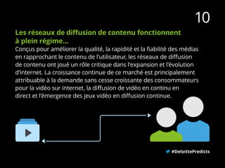 #DeloittePredicts
10
Les réseaux de diffusion de contenu fonctionnent
à plein régime…
Conçus pour améliorer la qualité, la rapidité et la fiabilité des médias
en rapprochant le contenu de l’utilisateur, les réseaux de diffusion
de contenu ont joué un rôle critique dans l’expansion et l’évolution
d’internet. La croissance continue de ce marché est principalement
attribuable à la demande sans cesse croissante des consommateurs
pour la vidéo sur internet, la diffusion de vidéo en continu en
direct et l’émergence des jeux vidéo en diffusion continue.
 