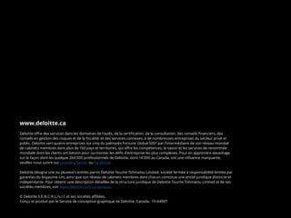 www.deloitte.ca
Deloitte offre des services dans les domaines de l’audit, de la certification, de la consultation, des conseils financiers, des
conseils en gestion des risques et de la fiscalité, et des services connexes, à de nombreuses entreprises du secteur privé et
public. Deloitte sert quatre entreprises sur cinq du palmarès Fortune Global 500®
par l’intermédiaire de son réseau mondial
de cabinets membres dans plus de 150 pays et territoires, qui offre les compétences, le savoir et les services de renommée
mondiale dont les clients ont besoin pour surmonter les défis d’entreprise les plus complexes. Pour en apprendre davantage
sur la façon dont les quelque 264 000 professionnels de Deloitte, dont 14 000 au Canada, ont une influence marquante,
veuillez nous suivre sur LinkedIn, Twitter ou Facebook.
Deloitte désigne une ou plusieurs entités parmi Deloitte Touche Tohmatsu Limited, société fermée à responsabilité limitée par
garanties du Royaume-Uni, ainsi que son réseau de cabinets membres dont chacun constitue une entité juridique distincte et
indépendante. Pour obtenir une description détaillée de la structure juridique de Deloitte Touche Tohmatsu Limited et de ses
sociétés membres, voir www.deloitte.com/ca/apropos.
© Deloitte S.E.N.C.R.L./s.r.l. et ses sociétés affiliées.
Conçu et produit par le Service de conception graphique de Deloitte, Canada. 19-6490T
 