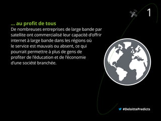 … au profit de tous
De nombreuses entreprises de large bande par
satellite ont commercialisé leur capacité d’offrir
internet à large bande dans les régions où
le service est mauvais ou absent, ce qui
pourrait permettre à plus de gens de
profiter de l’éducation et de l’économie
d’une société branchée.
#DeloittePredicts
1
 