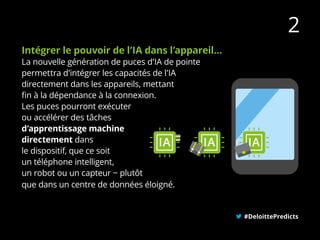 Intégrer le pouvoir de l’IA dans l’appareil...
La nouvelle génération de puces d’IA de pointe
permettra d’intégrer les capacités de l’IA
directement dans les appareils, mettant
fin à la dépendance à la connexion.
Les puces pourront exécuter
ou accélérer des tâches
d’apprentissage machine
directement dans
le dispositif, que ce soit
un téléphone intelligent,
un robot ou un capteur − plutôt
que dans un centre de données éloigné.
#DeloittePredicts
2
 