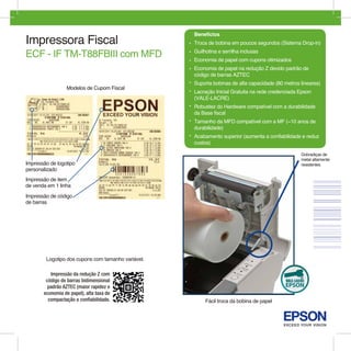 Benefícios
Impressora Fiscal                                   • Troca de bobina em poucos segundos (Sistema Drop-in)

ECF - IF TM-T88FBIII com MFD                        • Guilhotina e serrilha inclusas
                                                    • Economia de papel com cupons otimizados
                                                    • Economia de papel na redução Z devido padrão de
                                                      código de barras AZTEC
                                                    • Suporta bobinas de alta capacidade (80 metros lineares)
                  Modelos de Cupom Fiscal
                                                    • Lacração Inicial Gratuita na rede credenciada Epson
                                                      (VALE-LACRE)
                                                    • Robustez do Hardware compatível com a durabilidade
                                                      da Base fiscal
                                                    • Tamanho da MFD compatível com a MF (~10 anos de
                                                      durabilidade)
                                                    • Acabamento superior (aumenta a confiabilidade e reduz
                                                      custos)

                                                                                                    Dobradiças de
                                                                                                    metal altamente
Impressão de logotipo                                                                               resistentes
personalizado
Impressão de item
de venda em 1 linha
Impressão de código
de barras




        Logotipo dos cupons com tamanho variável.

          Impressão da redução Z com
        código de barras bidimensional
         padrão AZTEC (maior rapidez e
       economia de papel), alta taxa de
         compactação e confiabilidade.                     Fácil troca da bobina de papel
 
