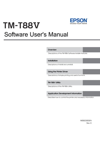 M00023003EN
Rev. D
Overview
Installation
Using the Printer Driver
TM-T88V Utility
Application Development Information
Descriptions of the TM-T88V Software Installer features.
Descriptions of install and uninstall.
Descriptions of simple printing and useful functions.
Descriptions of the TM-T88V Utility.
Describes how to control the printer and necessary information.
Software User's Manual
 