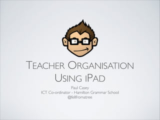 TEACHER ORGANISATION 
USING IPAD
Paul Casey
ICT Co-ordinator - Hamilton Grammar School
@fellfromatree

 