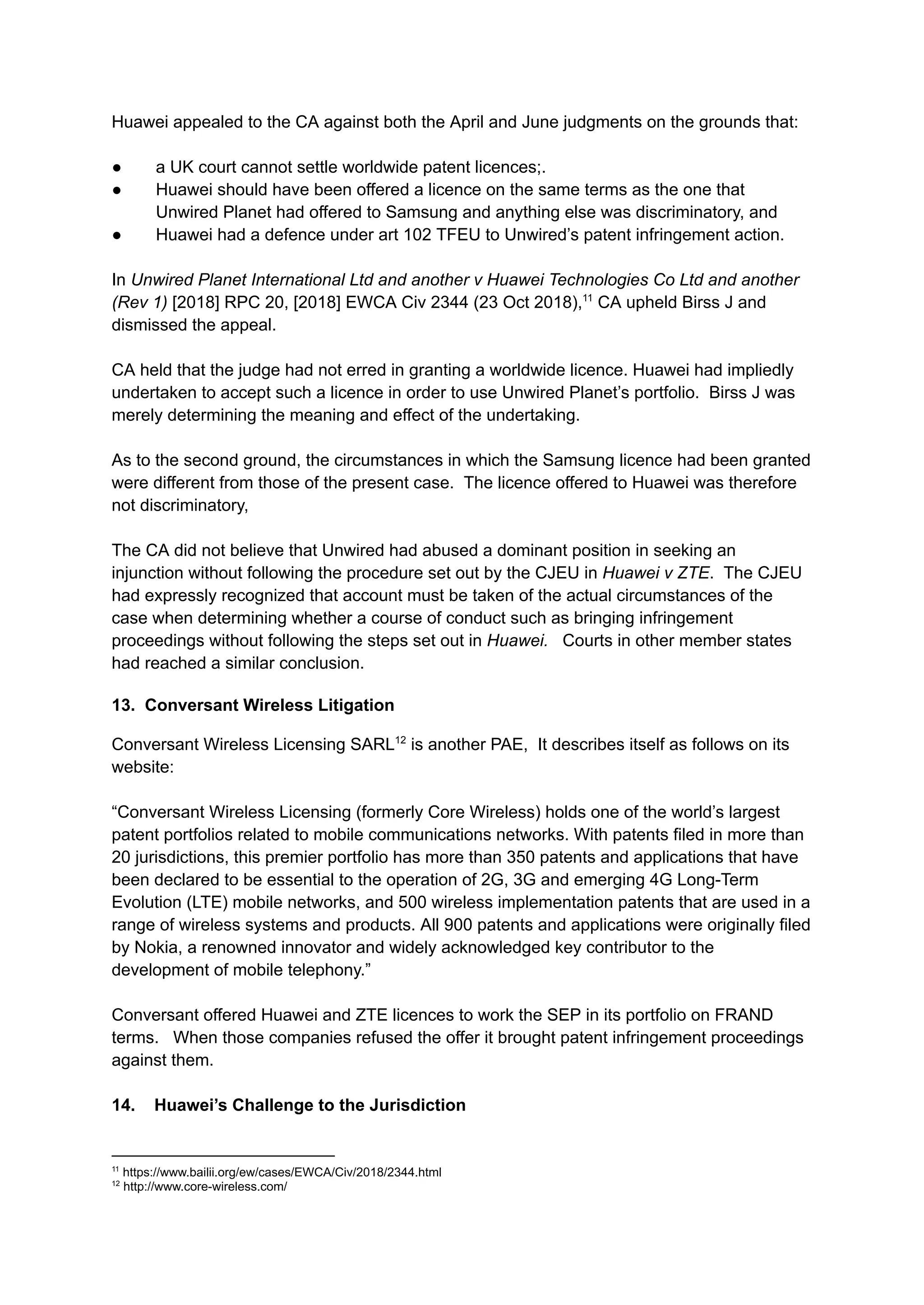 Huawei appealed to the CA against both the April and June judgments on the grounds that:
●​ a UK court cannot settle worldwide patent licences;.
●​ Huawei should have been offered a licence on the same terms as the one that
Unwired Planet had offered to Samsung and anything else was discriminatory, and
●​ Huawei had a defence under art 102 TFEU to Unwired’s patent infringement action.
In Unwired Planet International Ltd and another v Huawei Technologies Co Ltd and another
(Rev 1) [2018] RPC 20, [2018] EWCA Civ 2344 (23 Oct 2018),11
CA upheld Birss J and
dismissed the appeal.
CA held that the judge had not erred in granting a worldwide licence. Huawei had impliedly
undertaken to accept such a licence in order to use Unwired Planet’s portfolio. Birss J was
merely determining the meaning and effect of the undertaking.
As to the second ground, the circumstances in which the Samsung licence had been granted
were different from those of the present case. The licence offered to Huawei was therefore
not discriminatory,
The CA did not believe that Unwired had abused a dominant position in seeking an
injunction without following the procedure set out by the CJEU in Huawei v ZTE. The CJEU
had expressly recognized that account must be taken of the actual circumstances of the
case when determining whether a course of conduct such as bringing infringement
proceedings without following the steps set out in Huawei. Courts in other member states
had reached a similar conclusion.
13. Conversant Wireless Litigation
Conversant Wireless Licensing SARL12
is another PAE, It describes itself as follows on its
website:​
“Conversant Wireless Licensing (formerly Core Wireless) holds one of the world’s largest
patent portfolios related to mobile communications networks. With patents filed in more than
20 jurisdictions, this premier portfolio has more than 350 patents and applications that have
been declared to be essential to the operation of 2G, 3G and emerging 4G Long-Term
Evolution (LTE) mobile networks, and 500 wireless implementation patents that are used in a
range of wireless systems and products. All 900 patents and applications were originally filed
by Nokia, a renowned innovator and widely acknowledged key contributor to the
development of mobile telephony.”
Conversant offered Huawei and ZTE licences to work the SEP in its portfolio on FRAND
terms. When those companies refused the offer it brought patent infringement proceedings
against them.
14. Huawei’s Challenge to the Jurisdiction
12
http://www.core-wireless.com/
11
https://www.bailii.org/ew/cases/EWCA/Civ/2018/2344.html
 