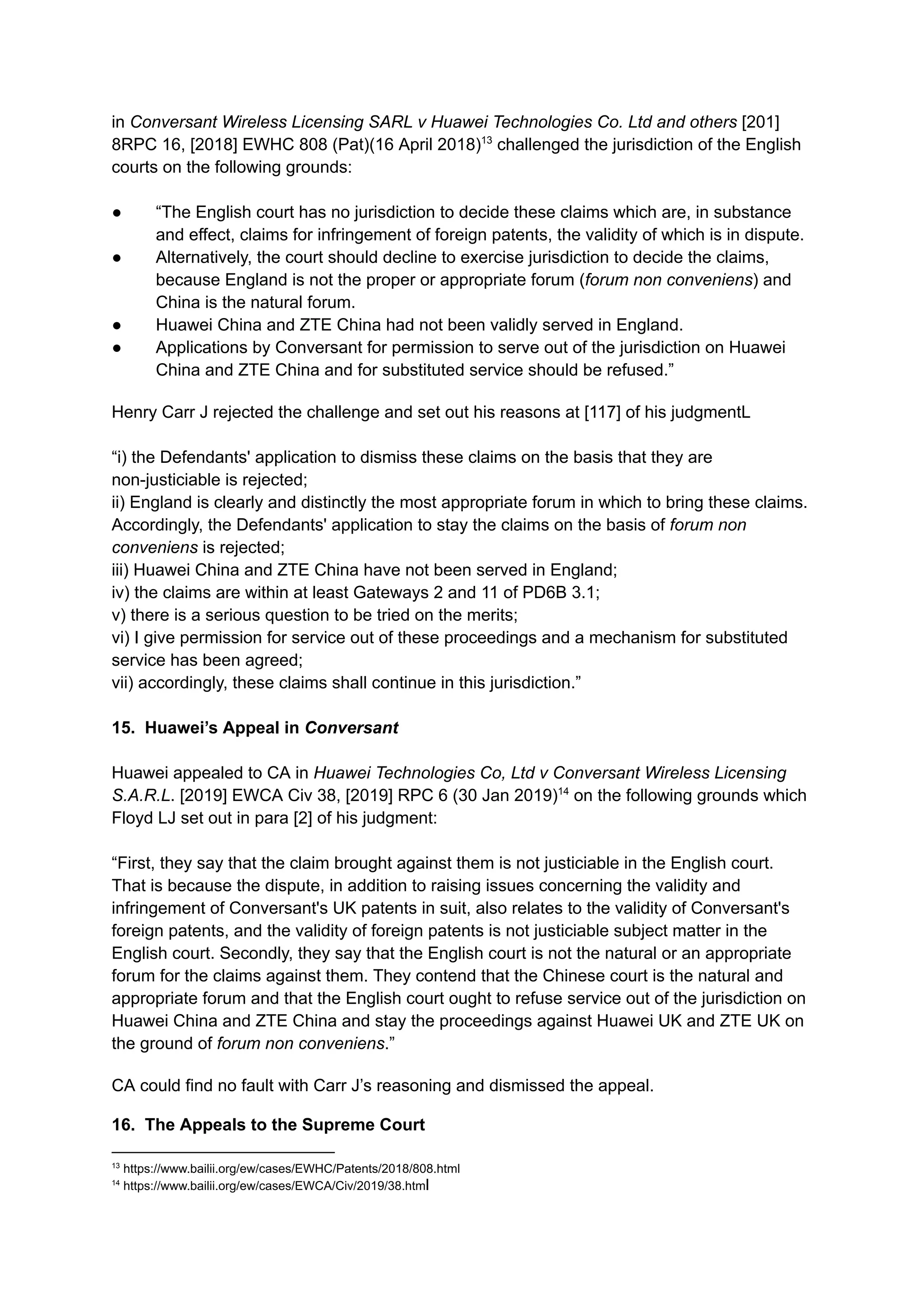 in Conversant Wireless Licensing SARL v Huawei Technologies Co. Ltd and others [201]
8RPC 16, [2018] EWHC 808 (Pat)(16 April 2018)13
challenged the jurisdiction of the English
courts on the following grounds:
●​ “The English court has no jurisdiction to decide these claims which are, in substance
and effect, claims for infringement of foreign patents, the validity of which is in dispute.
●​ Alternatively, the court should decline to exercise jurisdiction to decide the claims,
because England is not the proper or appropriate forum (forum non conveniens) and
China is the natural forum.
●​ Huawei China and ZTE China had not been validly served in England.
●​ Applications by Conversant for permission to serve out of the jurisdiction on Huawei
China and ZTE China and for substituted service should be refused.”
Henry Carr J rejected the challenge and set out his reasons at [117] of his judgmentL
​
“i) the Defendants' application to dismiss these claims on the basis that they are
non-justiciable is rejected;​
ii) England is clearly and distinctly the most appropriate forum in which to bring these claims.
Accordingly, the Defendants' application to stay the claims on the basis of forum non
conveniens is rejected;​
iii) Huawei China and ZTE China have not been served in England;​
iv) the claims are within at least Gateways 2 and 11 of PD6B 3.1;​
v) there is a serious question to be tried on the merits;​
vi) I give permission for service out of these proceedings and a mechanism for substituted
service has been agreed;​
vii) accordingly, these claims shall continue in this jurisdiction.”
​
15. Huawei’s Appeal in Conversant
Huawei appealed to CA in Huawei Technologies Co, Ltd v Conversant Wireless Licensing
S.A.R.L. [2019] EWCA Civ 38, [2019] RPC 6 (30 Jan 2019)14
on the following grounds which
Floyd LJ set out in para [2] of his judgment:​
“First, they say that the claim brought against them is not justiciable in the English court.
That is because the dispute, in addition to raising issues concerning the validity and
infringement of Conversant's UK patents in suit, also relates to the validity of Conversant's
foreign patents, and the validity of foreign patents is not justiciable subject matter in the
English court. Secondly, they say that the English court is not the natural or an appropriate
forum for the claims against them. They contend that the Chinese court is the natural and
appropriate forum and that the English court ought to refuse service out of the jurisdiction on
Huawei China and ZTE China and stay the proceedings against Huawei UK and ZTE UK on
the ground of forum non conveniens.”
CA could find no fault with Carr J’s reasoning and dismissed the appeal.
16. The Appeals to the Supreme Court
14
https://www.bailii.org/ew/cases/EWCA/Civ/2019/38.html
13
https://www.bailii.org/ew/cases/EWHC/Patents/2018/808.html
 