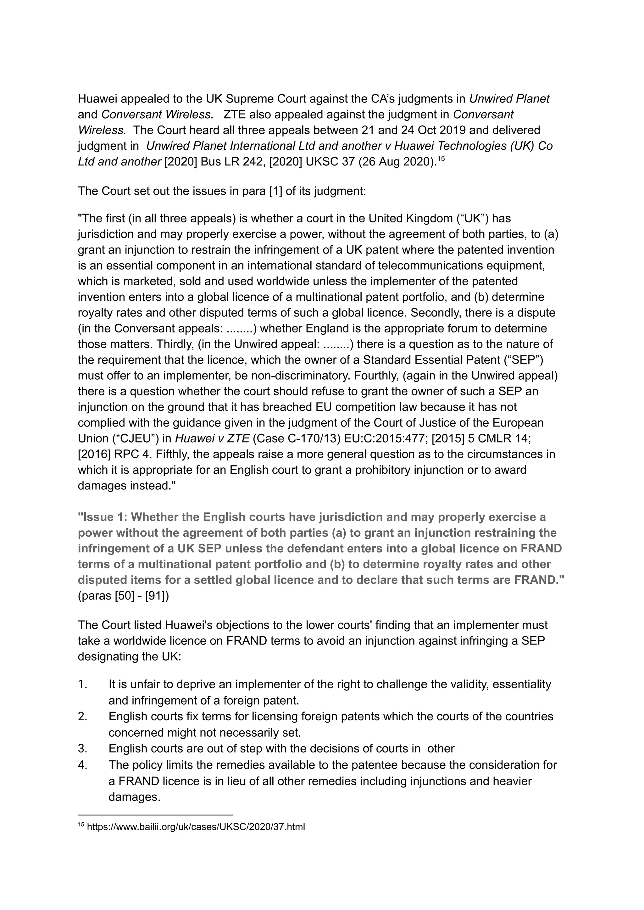 Huawei appealed to the UK Supreme Court against the CA’s judgments in Unwired Planet
and Conversant Wireless. ZTE also appealed against the judgment in Conversant
Wireless. The Court heard all three appeals between 21 and 24 Oct 2019 and delivered
judgment in Unwired Planet International Ltd and another v Huawei Technologies (UK) Co
Ltd and another [2020] Bus LR 242, [2020] UKSC 37 (26 Aug 2020).15
The Court set out the issues in para [1] of its judgment:
"The first (in all three appeals) is whether a court in the United Kingdom (“UK”) has
jurisdiction and may properly exercise a power, without the agreement of both parties, to (a)
grant an injunction to restrain the infringement of a UK patent where the patented invention
is an essential component in an international standard of telecommunications equipment,
which is marketed, sold and used worldwide unless the implementer of the patented
invention enters into a global licence of a multinational patent portfolio, and (b) determine
royalty rates and other disputed terms of such a global licence. Secondly, there is a dispute
(in the Conversant appeals: ........) whether England is the appropriate forum to determine
those matters. Thirdly, (in the Unwired appeal: ........) there is a question as to the nature of
the requirement that the licence, which the owner of a Standard Essential Patent (“SEP”)
must offer to an implementer, be non-discriminatory. Fourthly, (again in the Unwired appeal)
there is a question whether the court should refuse to grant the owner of such a SEP an
injunction on the ground that it has breached EU competition law because it has not
complied with the guidance given in the judgment of the Court of Justice of the European
Union (“CJEU”) in Huawei v ZTE (Case C-170/13) EU:C:2015:477; [2015] 5 CMLR 14;
[2016] RPC 4. Fifthly, the appeals raise a more general question as to the circumstances in
which it is appropriate for an English court to grant a prohibitory injunction or to award
damages instead."
​
"Issue 1: Whether the English courts have jurisdiction and may properly exercise a
power without the agreement of both parties (a) to grant an injunction restraining the
infringement of a UK SEP unless the defendant enters into a global licence on FRAND
terms of a multinational patent portfolio and (b) to determine royalty rates and other
disputed items for a settled global licence and to declare that such terms are FRAND."
(paras [50] - [91])
The Court listed Huawei's objections to the lower courts' finding that an implementer must
take a worldwide licence on FRAND terms to avoid an injunction against infringing a SEP
designating the UK:
1.​ It is unfair to deprive an implementer of the right to challenge the validity, essentiality
and infringement of a foreign patent.
2.​ English courts fix terms for licensing foreign patents which the courts of the countries
concerned might not necessarily set.
3.​ English courts are out of step with the decisions of courts in other
4.​ The policy limits the remedies available to the patentee because the consideration for
a FRAND licence is in lieu of all other remedies including injunctions and heavier
damages.
15
https://www.bailii.org/uk/cases/UKSC/2020/37.html
 