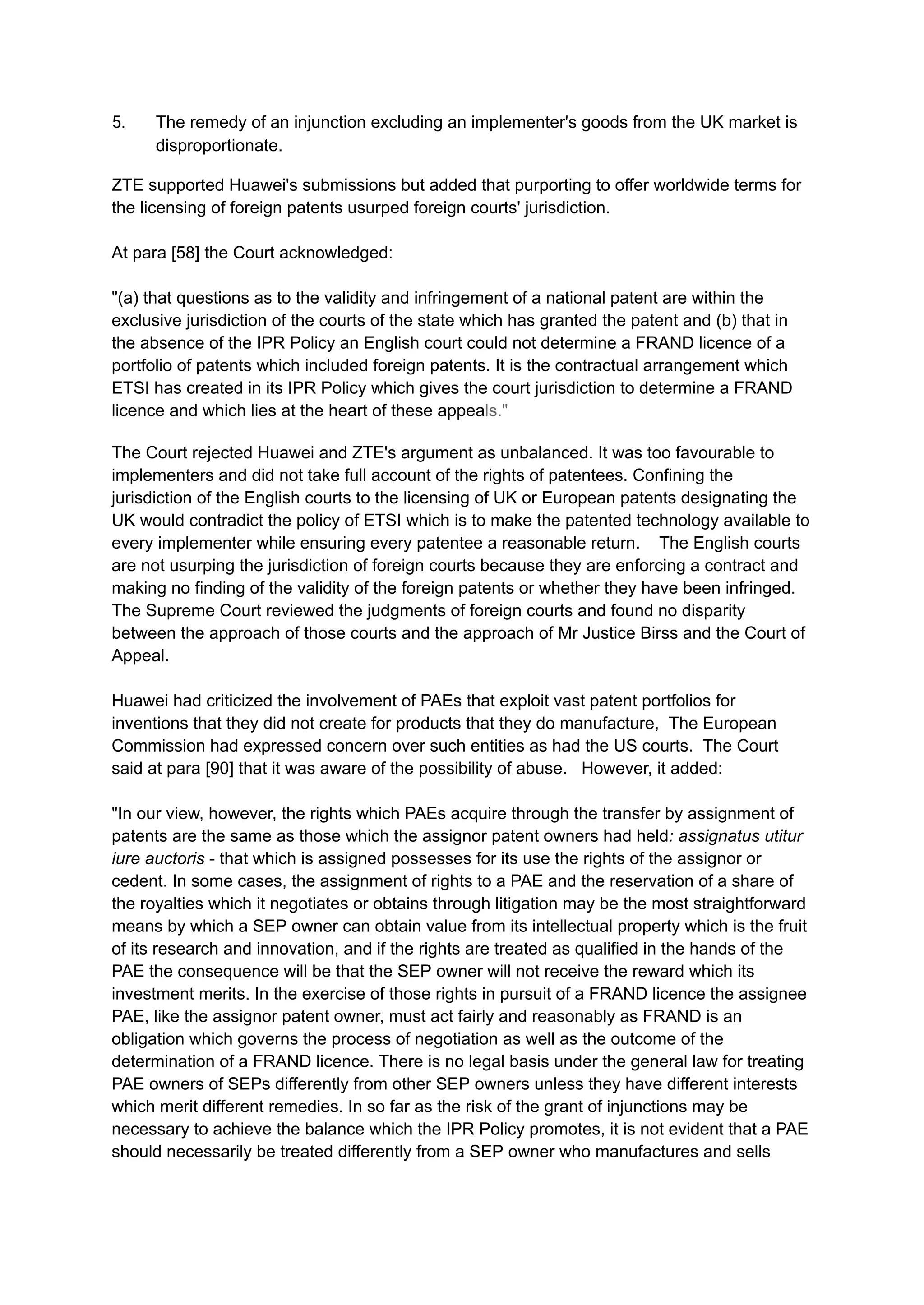 5.​ The remedy of an injunction excluding an implementer's goods from the UK market is
disproportionate.
ZTE supported Huawei's submissions but added that purporting to offer worldwide terms for
the licensing of foreign patents usurped foreign courts' jurisdiction.
At para [58] the Court acknowledged:
"(a) that questions as to the validity and infringement of a national patent are within the
exclusive jurisdiction of the courts of the state which has granted the patent and (b) that in
the absence of the IPR Policy an English court could not determine a FRAND licence of a
portfolio of patents which included foreign patents. It is the contractual arrangement which
ETSI has created in its IPR Policy which gives the court jurisdiction to determine a FRAND
licence and which lies at the heart of these appeals."
The Court rejected Huawei and ZTE's argument as unbalanced. It was too favourable to
implementers and did not take full account of the rights of patentees. Confining the
jurisdiction of the English courts to the licensing of UK or European patents designating the
UK would contradict the policy of ETSI which is to make the patented technology available to
every implementer while ensuring every patentee a reasonable return. The English courts
are not usurping the jurisdiction of foreign courts because they are enforcing a contract and
making no finding of the validity of the foreign patents or whether they have been infringed.
The Supreme Court reviewed the judgments of foreign courts and found no disparity
between the approach of those courts and the approach of Mr Justice Birss and the Court of
Appeal.
Huawei had criticized the involvement of PAEs that exploit vast patent portfolios for
inventions that they did not create for products that they do manufacture, The European
Commission had expressed concern over such entities as had the US courts. The Court
said at para [90] that it was aware of the possibility of abuse. However, it added:
"In our view, however, the rights which PAEs acquire through the transfer by assignment of
patents are the same as those which the assignor patent owners had held: assignatus utitur
iure auctoris - that which is assigned possesses for its use the rights of the assignor or
cedent. In some cases, the assignment of rights to a PAE and the reservation of a share of
the royalties which it negotiates or obtains through litigation may be the most straightforward
means by which a SEP owner can obtain value from its intellectual property which is the fruit
of its research and innovation, and if the rights are treated as qualified in the hands of the
PAE the consequence will be that the SEP owner will not receive the reward which its
investment merits. In the exercise of those rights in pursuit of a FRAND licence the assignee
PAE, like the assignor patent owner, must act fairly and reasonably as FRAND is an
obligation which governs the process of negotiation as well as the outcome of the
determination of a FRAND licence. There is no legal basis under the general law for treating
PAE owners of SEPs differently from other SEP owners unless they have different interests
which merit different remedies. In so far as the risk of the grant of injunctions may be
necessary to achieve the balance which the IPR Policy promotes, it is not evident that a PAE
should necessarily be treated differently from a SEP owner who manufactures and sells
 