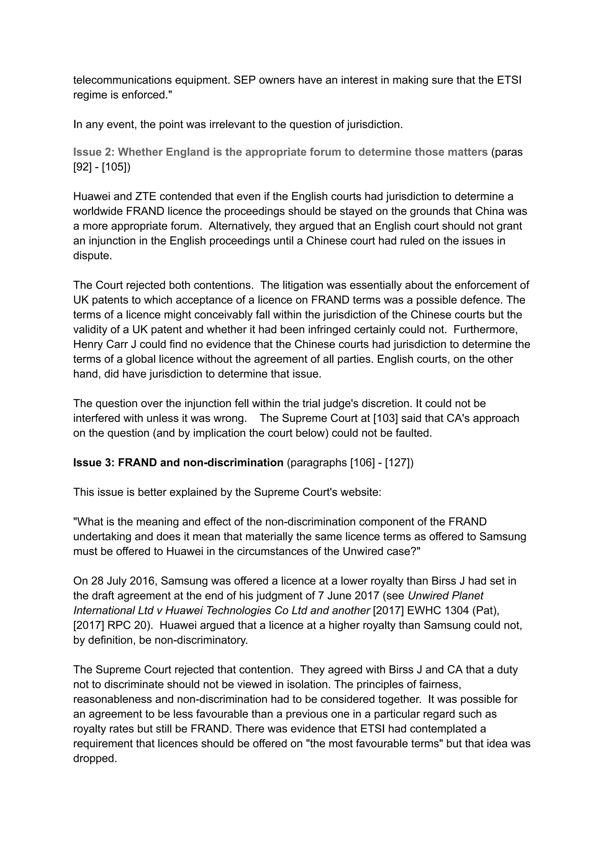 telecommunications equipment. SEP owners have an interest in making sure that the ETSI
regime is enforced."
In any event, the point was irrelevant to the question of jurisdiction.
Issue 2: Whether England is the appropriate forum to determine those matters (paras
[92] - [105])
Huawei and ZTE contended that even if the English courts had jurisdiction to determine a
worldwide FRAND licence the proceedings should be stayed on the grounds that China was
a more appropriate forum. Alternatively, they argued that an English court should not grant
an injunction in the English proceedings until a Chinese court had ruled on the issues in
dispute.
The Court rejected both contentions. The litigation was essentially about the enforcement of
UK patents to which acceptance of a licence on FRAND terms was a possible defence. The
terms of a licence might conceivably fall within the jurisdiction of the Chinese courts but the
validity of a UK patent and whether it had been infringed certainly could not. Furthermore,
Henry Carr J could find no evidence that the Chinese courts had jurisdiction to determine the
terms of a global licence without the agreement of all parties. English courts, on the other
hand, did have jurisdiction to determine that issue.
The question over the injunction fell within the trial judge's discretion. It could not be
interfered with unless it was wrong. The Supreme Court at [103] said that CA's approach
on the question (and by implication the court below) could not be faulted.
Issue 3: FRAND and non-discrimination (paragraphs [106] - [127])
This issue is better explained by the Supreme Court's website:
"What is the meaning and effect of the non-discrimination component of the FRAND
undertaking and does it mean that materially the same licence terms as offered to Samsung
must be offered to Huawei in the circumstances of the Unwired case?"
On 28 July 2016, Samsung was offered a licence at a lower royalty than Birss J had set in
the draft agreement at the end of his judgment of 7 June 2017 (see Unwired Planet
International Ltd v Huawei Technologies Co Ltd and another [2017] EWHC 1304 (Pat),
[2017] RPC 20). Huawei argued that a licence at a higher royalty than Samsung could not,
by definition, be non-discriminatory.
The Supreme Court rejected that contention. They agreed with Birss J and CA that a duty
not to discriminate should not be viewed in isolation. The principles of fairness,
reasonableness and non-discrimination had to be considered together. It was possible for
an agreement to be less favourable than a previous one in a particular regard such as
royalty rates but still be FRAND. There was evidence that ETSI had contemplated a
requirement that licences should be offered on "the most favourable terms" but that idea was
dropped.
 