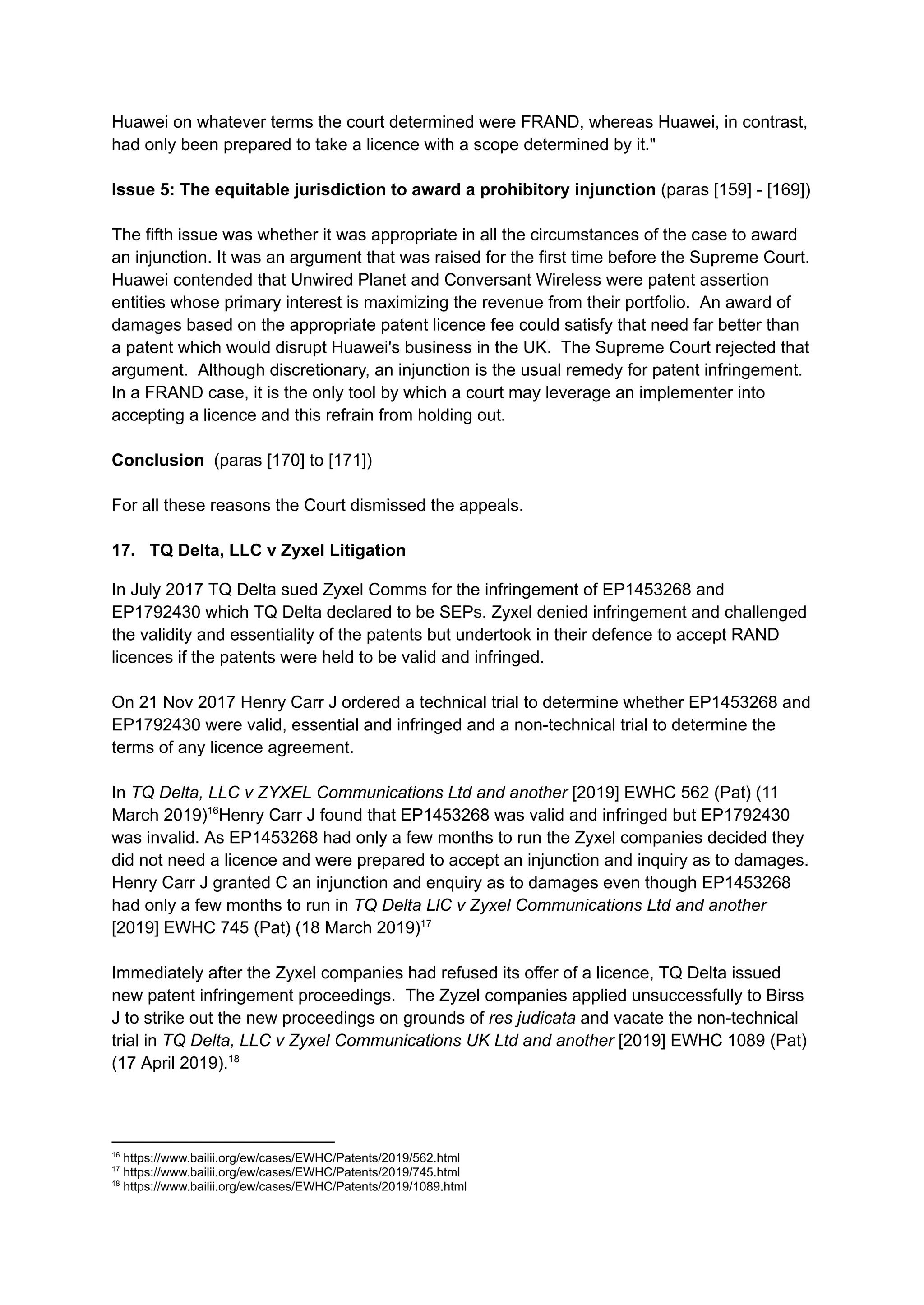 Huawei on whatever terms the court determined were FRAND, whereas Huawei, in contrast,
had only been prepared to take a licence with a scope determined by it."
Issue 5: The equitable jurisdiction to award a prohibitory injunction (paras [159] - [169])
The fifth issue was whether it was appropriate in all the circumstances of the case to award
an injunction. It was an argument that was raised for the first time before the Supreme Court.
Huawei contended that Unwired Planet and Conversant Wireless were patent assertion
entities whose primary interest is maximizing the revenue from their portfolio. An award of
damages based on the appropriate patent licence fee could satisfy that need far better than
a patent which would disrupt Huawei's business in the UK. The Supreme Court rejected that
argument. Although discretionary, an injunction is the usual remedy for patent infringement.
In a FRAND case, it is the only tool by which a court may leverage an implementer into
accepting a licence and this refrain from holding out.
Conclusion (paras [170] to [171])
For all these reasons the Court dismissed the appeals.
17. TQ Delta, LLC v Zyxel Litigation
In July 2017 TQ Delta sued Zyxel Comms for the infringement of EP1453268 and
EP1792430 which TQ Delta declared to be SEPs. Zyxel denied infringement and challenged
the validity and essentiality of the patents but undertook in their defence to accept RAND
licences if the patents were held to be valid and infringed.
On 21 Nov 2017 Henry Carr J ordered a technical trial to determine whether EP1453268 and
EP1792430 were valid, essential and infringed and a non-technical trial to determine the
terms of any licence agreement.
In TQ Delta, LLC v ZYXEL Communications Ltd and another [2019] EWHC 562 (Pat) (11
March 2019)16
Henry Carr J found that EP1453268 was valid and infringed but EP1792430
was invalid. As EP1453268 had only a few months to run the Zyxel companies decided they
did not need a licence and were prepared to accept an injunction and inquiry as to damages.
Henry Carr J granted C an injunction and enquiry as to damages even though EP1453268
had only a few months to run in TQ Delta LlC v Zyxel Communications Ltd and another
[2019] EWHC 745 (Pat) (18 March 2019)17
Immediately after the Zyxel companies had refused its offer of a licence, TQ Delta issued
new patent infringement proceedings. The Zyzel companies applied unsuccessfully to Birss
J to strike out the new proceedings on grounds of res judicata and vacate the non-technical
trial in TQ Delta, LLC v Zyxel Communications UK Ltd and another [2019] EWHC 1089 (Pat)
(17 April 2019).18
18
https://www.bailii.org/ew/cases/EWHC/Patents/2019/1089.html
17
https://www.bailii.org/ew/cases/EWHC/Patents/2019/745.html
16
https://www.bailii.org/ew/cases/EWHC/Patents/2019/562.html
 