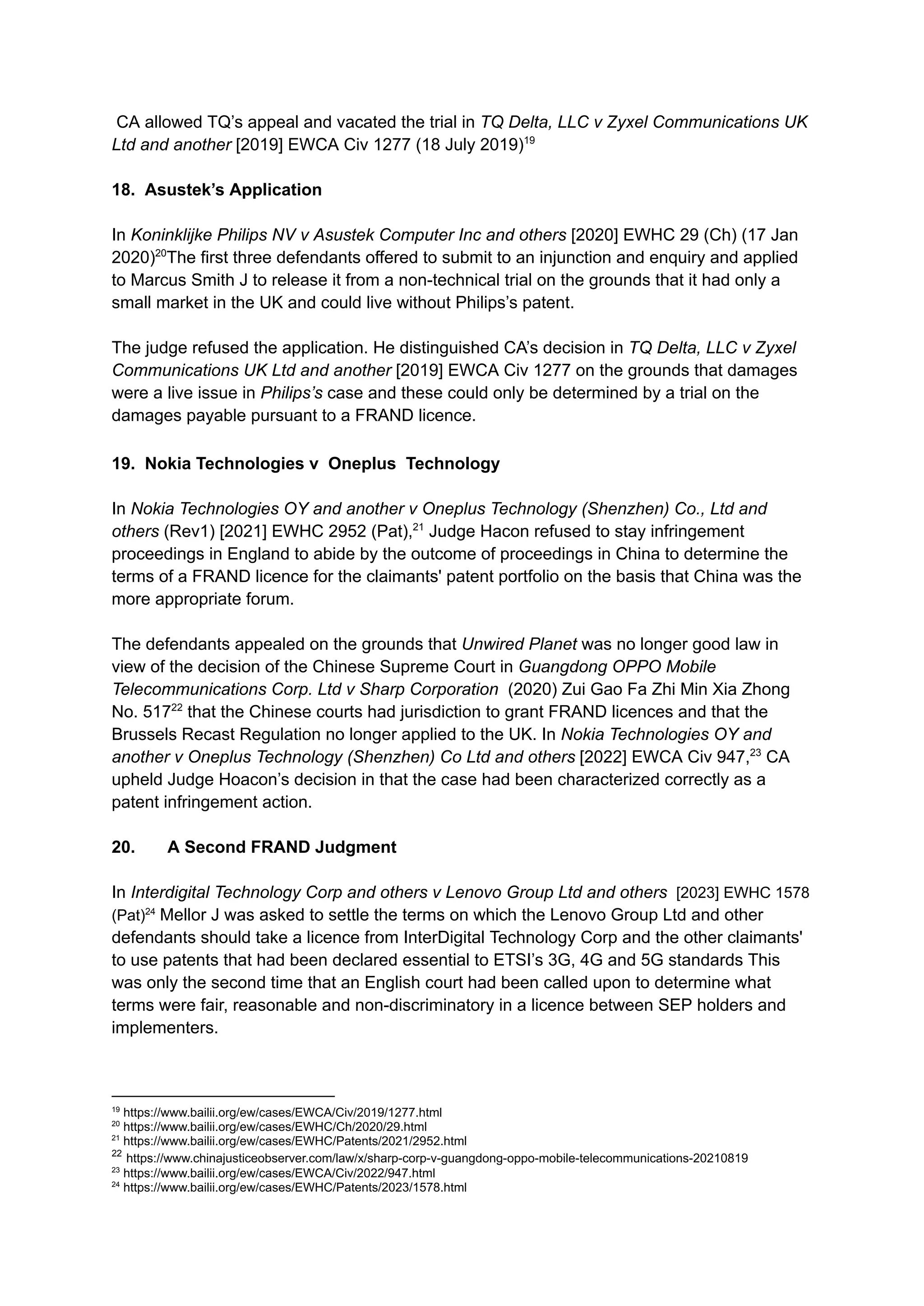 CA allowed TQ’s appeal and vacated the trial in TQ Delta, LLC v Zyxel Communications UK
Ltd and another [2019] EWCA Civ 1277 (18 July 2019)19
18. Asustek’s Application​
In Koninklijke Philips NV v Asustek Computer Inc and others [2020] EWHC 29 (Ch) (17 Jan
2020)20
The first three defendants offered to submit to an injunction and enquiry and applied
to Marcus Smith J to release it from a non-technical trial on the grounds that it had only a
small market in the UK and could live without Philips’s patent.
The judge refused the application. He distinguished CA’s decision in TQ Delta, LLC v Zyxel
Communications UK Ltd and another [2019] EWCA Civ 1277 on the grounds that damages
were a live issue in Philips’s case and these could only be determined by a trial on the
damages payable pursuant to a FRAND licence.
19. Nokia Technologies v Oneplus Technology
In Nokia Technologies OY and another v Oneplus Technology (Shenzhen) Co., Ltd and
others (Rev1) [2021] EWHC 2952 (Pat),21
Judge Hacon refused to stay infringement
proceedings in England to abide by the outcome of proceedings in China to determine the
terms of a FRAND licence for the claimants' patent portfolio on the basis that China was the
more appropriate forum.
The defendants appealed on the grounds that Unwired Planet was no longer good law in
view of the decision of the Chinese Supreme Court in Guangdong OPPO Mobile
Telecommunications Corp. Ltd v Sharp Corporation (2020) Zui Gao Fa Zhi Min Xia Zhong
No. 51722
that the Chinese courts had jurisdiction to grant FRAND licences and that the
Brussels Recast Regulation no longer applied to the UK. In Nokia Technologies OY and
another v Oneplus Technology (Shenzhen) Co Ltd and others [2022] EWCA Civ 947,23
CA
upheld Judge Hoacon’s decision in that the case had been characterized correctly as a
patent infringement action.
20.​ A Second FRAND Judgment
In Interdigital Technology Corp and others v Lenovo Group Ltd and others [2023] EWHC 1578
(Pat)24
Mellor J was asked to settle the terms on which the Lenovo Group Ltd and other
defendants should take a licence from InterDigital Technology Corp and the other claimants'
to use patents that had been declared essential to ETSI’s 3G, 4G and 5G standards This
was only the second time that an English court had been called upon to determine what
terms were fair, reasonable and non-discriminatory in a licence between SEP holders and
implementers.
24
https://www.bailii.org/ew/cases/EWHC/Patents/2023/1578.html
23
https://www.bailii.org/ew/cases/EWCA/Civ/2022/947.html
22
https://www.chinajusticeobserver.com/law/x/sharp-corp-v-guangdong-oppo-mobile-telecommunications-20210819
21
https://www.bailii.org/ew/cases/EWHC/Patents/2021/2952.html
20
https://www.bailii.org/ew/cases/EWHC/Ch/2020/29.html
19
https://www.bailii.org/ew/cases/EWCA/Civ/2019/1277.html
 