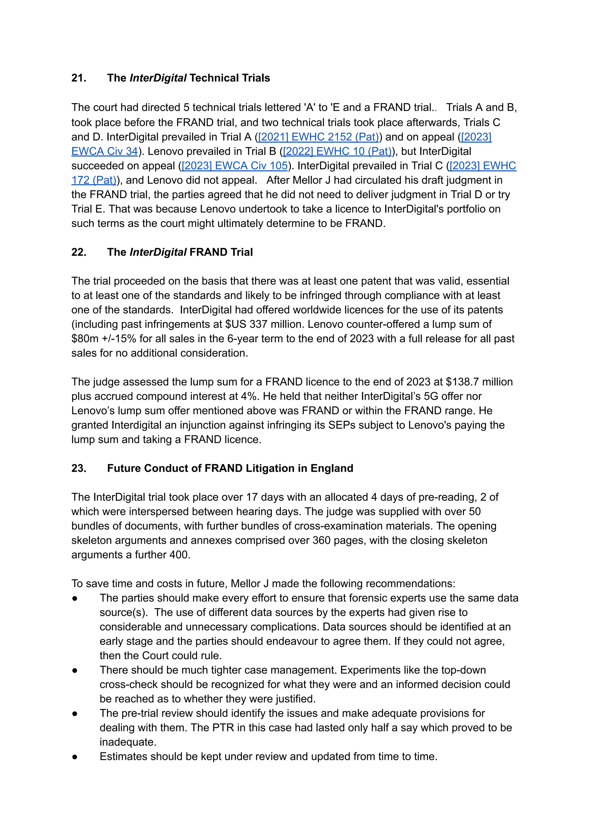 21.​ The InterDigital Technical Trials​
​
The court had directed 5 technical trials lettered 'A' to 'E and a FRAND trial.. Trials A and B,
took place before the FRAND trial, and two technical trials took place afterwards, Trials C
and D. InterDigital prevailed in Trial A ([2021] EWHC 2152 (Pat)) and on appeal ([2023]
EWCA Civ 34). Lenovo prevailed in Trial B ([2022] EWHC 10 (Pat)), but InterDigital
succeeded on appeal ([2023] EWCA Civ 105). InterDigital prevailed in Trial C ([2023] EWHC
172 (Pat)), and Lenovo did not appeal. After Mellor J had circulated his draft judgment in
the FRAND trial, the parties agreed that he did not need to deliver judgment in Trial D or try
Trial E. That was because Lenovo undertook to take a licence to InterDigital's portfolio on
such terms as the court might ultimately determine to be FRAND.
22.​ The InterDigital FRAND Trial
The trial proceeded on the basis that there was at least one patent that was valid, essential
to at least one of the standards and likely to be infringed through compliance with at least
one of the standards. InterDigital had offered worldwide licences for the use of its patents
(including past infringements at $US 337 million. Lenovo counter-offered a lump sum of
$80m +/-15% for all sales in the 6-year term to the end of 2023 with a full release for all past
sales for no additional consideration.
The judge assessed the lump sum for a FRAND licence to the end of 2023 at $138.7 million
plus accrued compound interest at 4%. He held that neither InterDigital’s 5G offer nor
Lenovo’s lump sum offer mentioned above was FRAND or within the FRAND range. He
granted Interdigital an injunction against infringing its SEPs subject to Lenovo's paying the
lump sum and taking a FRAND licence.
23.​ Future Conduct of FRAND Litigation in England
The InterDigital trial took place over 17 days with an allocated 4 days of pre-reading, 2 of
which were interspersed between hearing days. The judge was supplied with over 50
bundles of documents, with further bundles of cross-examination materials. The opening
skeleton arguments and annexes comprised over 360 pages, with the closing skeleton
arguments a further 400.
To save time and costs in future, Mellor J made the following recommendations:
● ​ The parties should make every effort to ensure that forensic experts use the same data
source(s). The use of different data sources by the experts had given rise to
considerable and unnecessary complications. Data sources should be identified at an
early stage and the parties should endeavour to agree them. If they could not agree,
then the Court could rule.
●​ There should be much tighter case management. Experiments like the top-down
cross-check should be recognized for what they were and an informed decision could
be reached as to whether they were justified.
●​ The pre-trial review should identify the issues and make adequate provisions for
dealing with them. The PTR in this case had lasted only half a say which proved to be
inadequate.
●​ Estimates should be kept under review and updated from time to time.
 