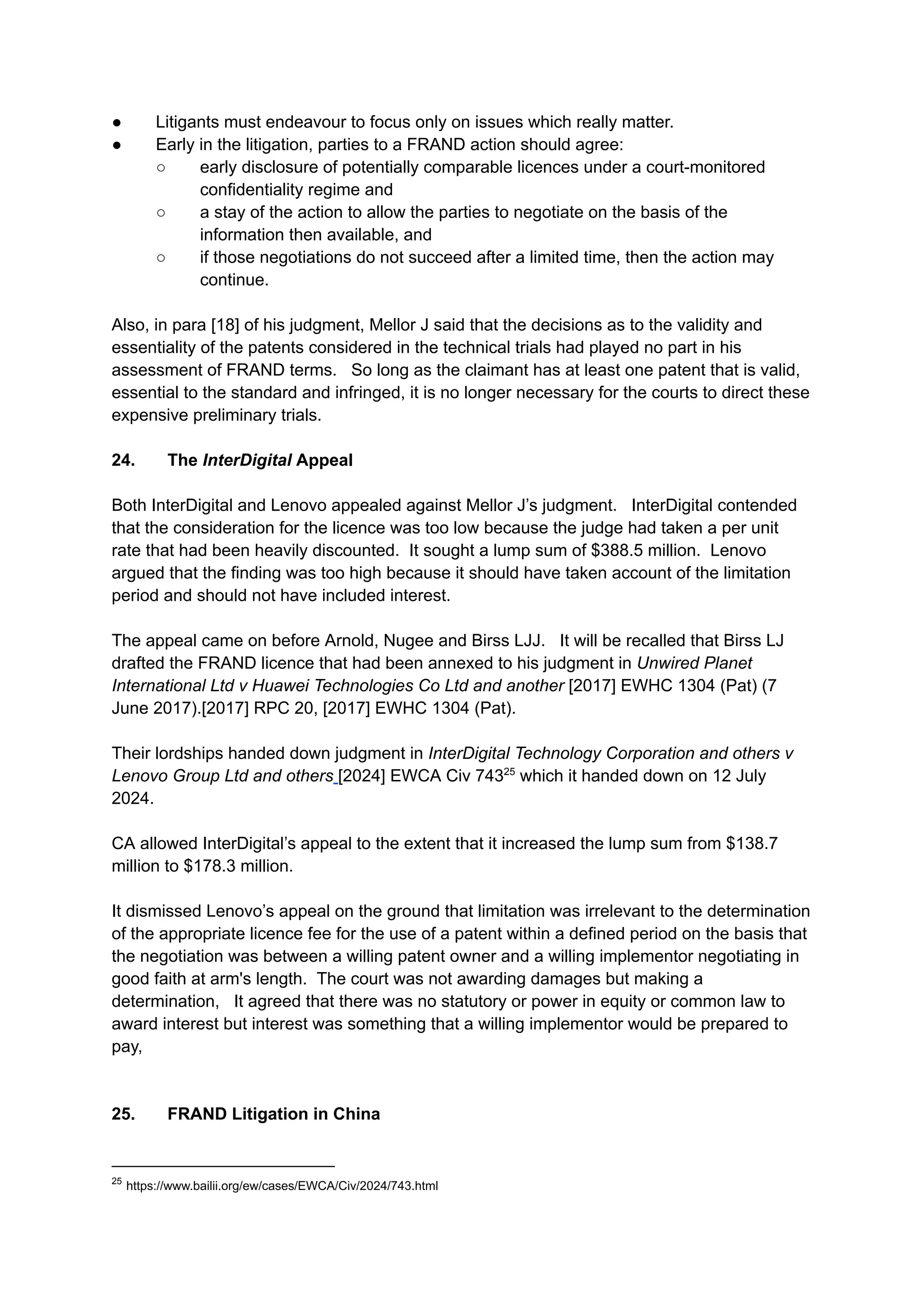 ●​ Litigants must endeavour to focus only on issues which really matter.
●​ Early in the litigation, parties to a FRAND action should agree:
○​ early disclosure of potentially comparable licences under a court-monitored
confidentiality regime and
○​ a stay of the action to allow the parties to negotiate on the basis of the
information then available, and
○​ if those negotiations do not succeed after a limited time, then the action may
continue.
Also, in para [18] of his judgment, Mellor J said that the decisions as to the validity and
essentiality of the patents considered in the technical trials had played no part in his
assessment of FRAND terms. So long as the claimant has at least one patent that is valid,
essential to the standard and infringed, it is no longer necessary for the courts to direct these
expensive preliminary trials.
24.​ The InterDigital Appeal
Both InterDigital and Lenovo appealed against Mellor J’s judgment. InterDigital contended
that the consideration for the licence was too low because the judge had taken a per unit
rate that had been heavily discounted. It sought a lump sum of $388.5 million. Lenovo
argued that the finding was too high because it should have taken account of the limitation
period and should not have included interest.
The appeal came on before Arnold, Nugee and Birss LJJ. It will be recalled that Birss LJ
drafted the FRAND licence that had been annexed to his judgment in Unwired Planet
International Ltd v Huawei Technologies Co Ltd and another [2017] EWHC 1304 (Pat) (7
June 2017).[2017] RPC 20, [2017] EWHC 1304 (Pat).
Their lordships handed down judgment in InterDigital Technology Corporation and others v
Lenovo Group Ltd and others [2024] EWCA Civ 74325
which it handed down on 12 July
2024. ​
​
CA allowed InterDigital’s appeal to the extent that it increased the lump sum from $138.7
million to $178.3 million. ​
​
It dismissed Lenovo’s appeal on the ground that limitation was irrelevant to the determination
of the appropriate licence fee for the use of a patent within a defined period on the basis that
the negotiation was between a willing patent owner and a willing implementor negotiating in
good faith at arm's length. The court was not awarding damages but making a
determination, It agreed that there was no statutory or power in equity or common law to
award interest but interest was something that a willing implementor would be prepared to
pay,
​
25.​ FRAND Litigation in China
25
https://www.bailii.org/ew/cases/EWCA/Civ/2024/743.html
 