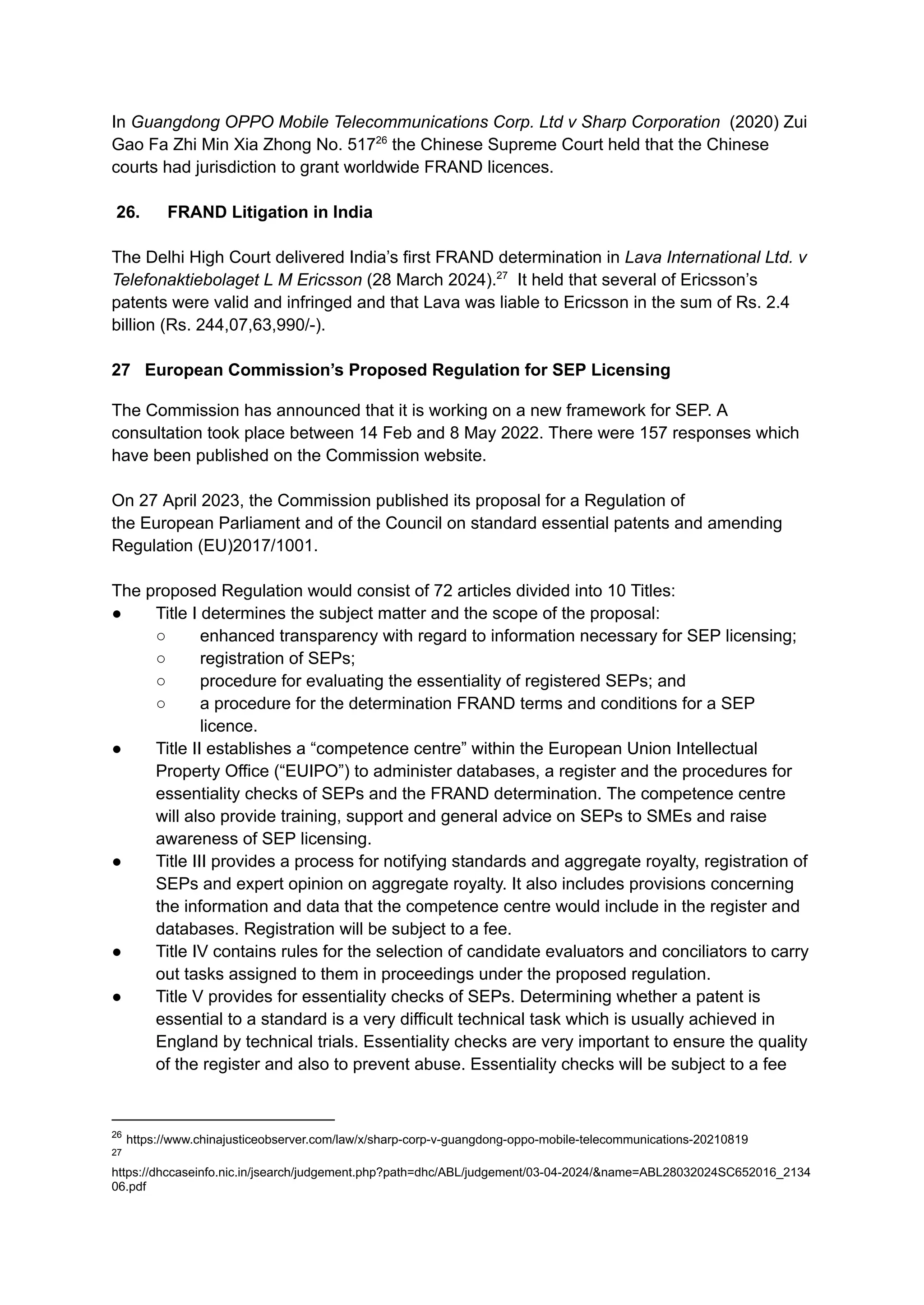 In Guangdong OPPO Mobile Telecommunications Corp. Ltd v Sharp Corporation (2020) Zui
Gao Fa Zhi Min Xia Zhong No. 51726
the Chinese Supreme Court held that the Chinese
courts had jurisdiction to grant worldwide FRAND licences.
26.​ FRAND Litigation in India
The Delhi High Court delivered India’s first FRAND determination in Lava International Ltd. v
Telefonaktiebolaget L M Ericsson (28 March 2024).27
It held that several of Ericsson’s
patents were valid and infringed and that Lava was liable to Ericsson in the sum of Rs. 2.4
billion (Rs. 244,07,63,990/-).
27 European Commission’s Proposed Regulation for SEP Licensing
The Commission has announced that it is working on a new framework for SEP. A
consultation took place between 14 Feb and 8 May 2022. There were 157 responses which
have been published on the Commission website.
On 27 April 2023, the Commission published its proposal for a Regulation of
the European Parliament and of the Council on standard essential patents and amending
Regulation (EU)2017/1001.
The proposed Regulation would consist of 72 articles divided into 10 Titles:
●​ Title I determines the subject matter and the scope of the proposal:
○​ enhanced transparency with regard to information necessary for SEP licensing;
○​ registration of SEPs;
○​ procedure for evaluating the essentiality of registered SEPs; and
○​ a procedure for the determination FRAND terms and conditions for a SEP
licence.
●​ Title II establishes a “competence centre” within the European Union Intellectual
Property Office (“EUIPO”) to administer databases, a register and the procedures for
essentiality checks of SEPs and the FRAND determination. The competence centre
will also provide training, support and general advice on SEPs to SMEs and raise
awareness of SEP licensing.
●​ Title III provides a process for notifying standards and aggregate royalty, registration of
SEPs and expert opinion on aggregate royalty. It also includes provisions concerning
the information and data that the competence centre would include in the register and
databases. Registration will be subject to a fee.
●​ Title IV contains rules for the selection of candidate evaluators and conciliators to carry
out tasks assigned to them in proceedings under the proposed regulation.
●​ Title V provides for essentiality checks of SEPs. Determining whether a patent is
essential to a standard is a very difficult technical task which is usually achieved in
England by technical trials. Essentiality checks are very important to ensure the quality
of the register and also to prevent abuse. Essentiality checks will be subject to a fee
27
https://dhccaseinfo.nic.in/jsearch/judgement.php?path=dhc/ABL/judgement/03-04-2024/&name=ABL28032024SC652016_2134
06.pdf
26
https://www.chinajusticeobserver.com/law/x/sharp-corp-v-guangdong-oppo-mobile-telecommunications-20210819
 