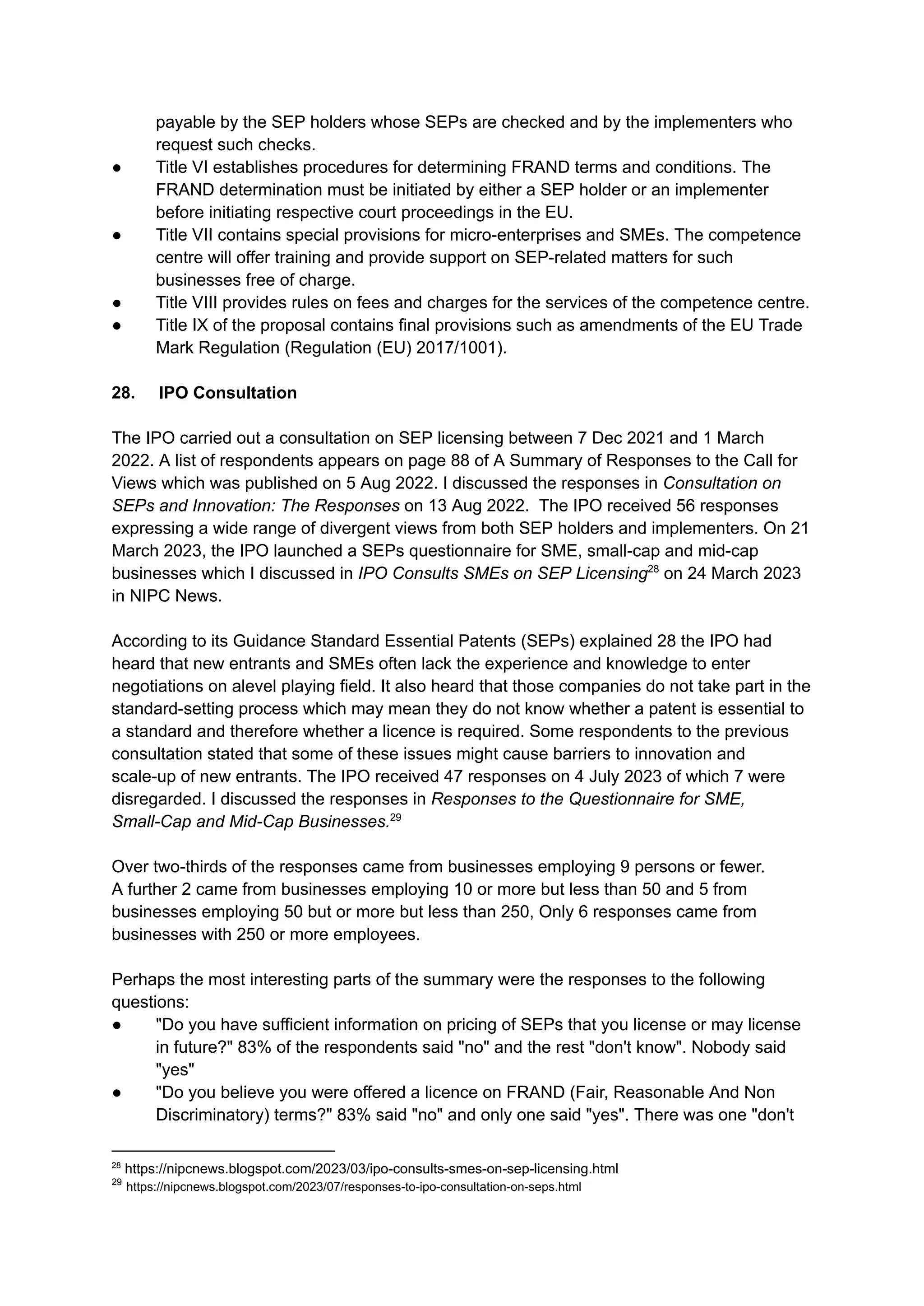 payable by the SEP holders whose SEPs are checked and by the implementers who
request such checks.
●​ Title VI establishes procedures for determining FRAND terms and conditions. The
FRAND determination must be initiated by either a SEP holder or an implementer
before initiating respective court proceedings in the EU.
●​ Title VII contains special provisions for micro-enterprises and SMEs. The competence
centre will offer training and provide support on SEP-related matters for such
businesses free of charge.
●​ Title VIII provides rules on fees and charges for the services of the competence centre.
●​ Title IX of the proposal contains final provisions such as amendments of the EU Trade
Mark Regulation (Regulation (EU) 2017/1001).
28. IPO Consultation
The IPO carried out a consultation on SEP licensing between 7 Dec 2021 and 1 March
2022. A list of respondents appears on page 88 of A Summary of Responses to the Call for
Views which was published on 5 Aug 2022. I discussed the responses in Consultation on
SEPs and Innovation: The Responses on 13 Aug 2022. The IPO received 56 responses
expressing a wide range of divergent views from both SEP holders and implementers. On 21
March 2023, the IPO launched a SEPs questionnaire for SME, small-cap and mid-cap
businesses which I discussed in IPO Consults SMEs on SEP Licensing28
on 24 March 2023
in NIPC News.
According to its Guidance Standard Essential Patents (SEPs) explained 28 the IPO had
heard that new entrants and SMEs often lack the experience and knowledge to enter
negotiations on alevel playing field. It also heard that those companies do not take part in the
standard-setting process which may mean they do not know whether a patent is essential to
a standard and therefore whether a licence is required. Some respondents to the previous
consultation stated that some of these issues might cause barriers to innovation and
scale-up of new entrants. The IPO received 47 responses on 4 July 2023 of which 7 were
disregarded. I discussed the responses in Responses to the Questionnaire for SME,
Small-Cap and Mid-Cap Businesses.29
Over two-thirds of the responses came from businesses employing 9 persons or fewer.
A further 2 came from businesses employing 10 or more but less than 50 and 5 from
businesses employing 50 but or more but less than 250, Only 6 responses came from
businesses with 250 or more employees.
Perhaps the most interesting parts of the summary were the responses to the following
questions:
● ​ "Do you have sufficient information on pricing of SEPs that you license or may license
in future?" 83% of the respondents said "no" and the rest "don't know". Nobody said
"yes"
●​ "Do you believe you were offered a licence on FRAND (Fair, Reasonable And Non
Discriminatory) terms?" 83% said "no" and only one said "yes". There was one "don't
29
https://nipcnews.blogspot.com/2023/07/responses-to-ipo-consultation-on-seps.html
28
https://nipcnews.blogspot.com/2023/03/ipo-consults-smes-on-sep-licensing.html
 