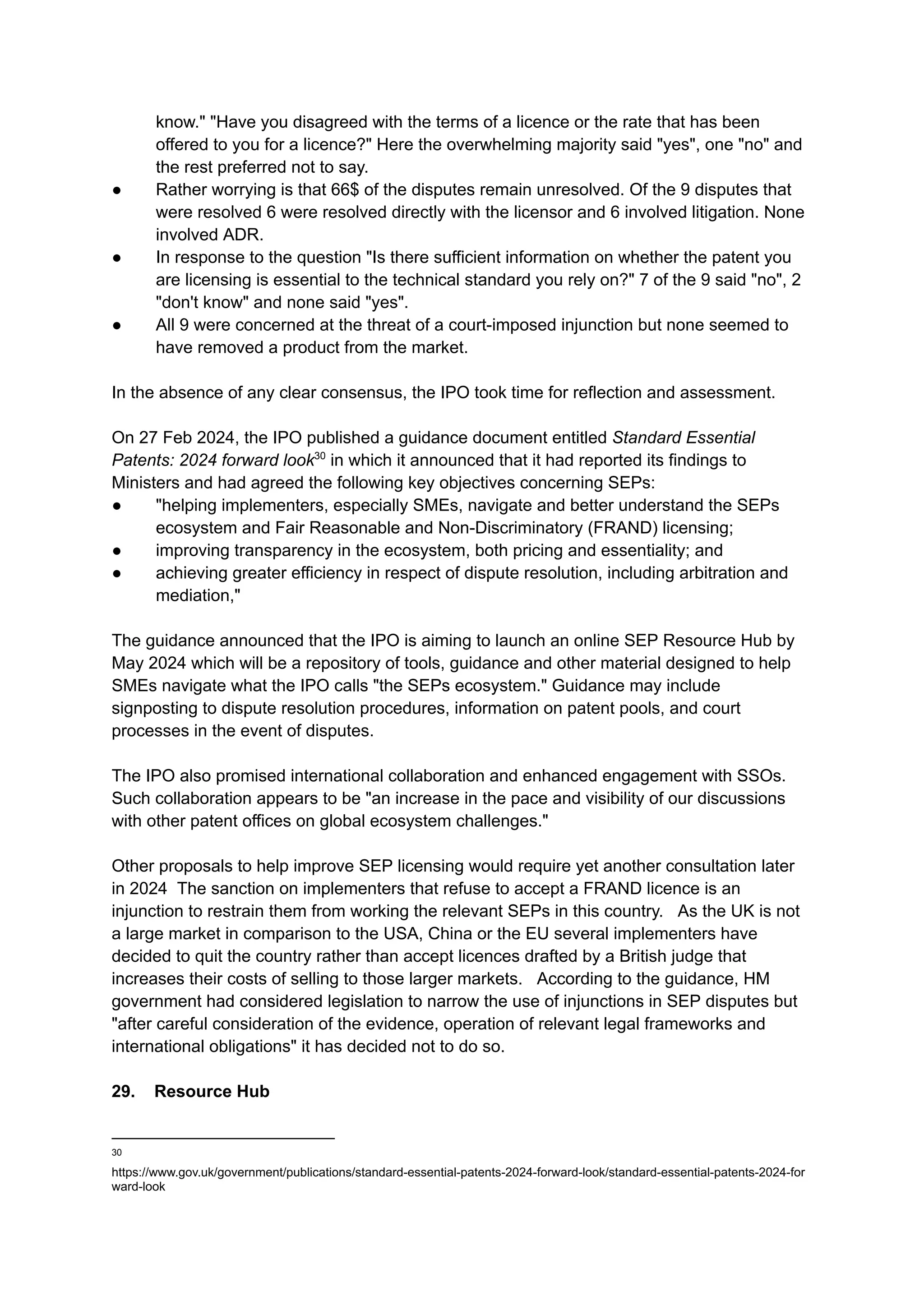 know." "Have you disagreed with the terms of a licence or the rate that has been
offered to you for a licence?" Here the overwhelming majority said "yes", one "no" and
the rest preferred not to say.
●​ Rather worrying is that 66$ of the disputes remain unresolved. Of the 9 disputes that
were resolved 6 were resolved directly with the licensor and 6 involved litigation. None
involved ADR.
●​ In response to the question "Is there sufficient information on whether the patent you
are licensing is essential to the technical standard you rely on?" 7 of the 9 said "no", 2
"don't know" and none said "yes".
●​ All 9 were concerned at the threat of a court-imposed injunction but none seemed to
have removed a product from the market.
​
In the absence of any clear consensus, the IPO took time for reflection and assessment.
On 27 Feb 2024, the IPO published a guidance document entitled Standard Essential
Patents: 2024 forward look30
in which it announced that it had reported its findings to
Ministers and had agreed the following key objectives concerning SEPs:
●​ "helping implementers, especially SMEs, navigate and better understand the SEPs
ecosystem and Fair Reasonable and Non-Discriminatory (FRAND) licensing​
;
●​ improving transparency in the ecosystem, both pricing and essentiality; and ​
●​ achieving greater efficiency in respect of dispute resolution, including arbitration and
mediation,"
​
The guidance announced that the IPO is aiming to launch an online SEP Resource Hub by
May 2024 which will be a repository of tools, guidance and other material designed to help
SMEs navigate what the IPO calls "the SEPs ecosystem." Guidance may include
signposting to dispute resolution procedures, information on patent pools, and court
processes in the event of disputes.
The IPO also promised international collaboration and enhanced engagement with SSOs.
Such collaboration appears to be "an increase in the pace and visibility of our discussions
with other patent offices on global ecosystem challenges."
Other proposals to help improve SEP licensing would require yet another consultation later
in 2024 The sanction on implementers that refuse to accept a FRAND licence is an
injunction to restrain them from working the relevant SEPs in this country. As the UK is not
a large market in comparison to the USA, China or the EU several implementers have
decided to quit the country rather than accept licences drafted by a British judge that
increases their costs of selling to those larger markets. According to the guidance, HM
government had considered legislation to narrow the use of injunctions in SEP disputes but
"after careful consideration of the evidence, operation of relevant legal frameworks and
international obligations" it has decided not to do so.
29. Resource Hub
30
https://www.gov.uk/government/publications/standard-essential-patents-2024-forward-look/standard-essential-patents-2024-for
ward-look
 