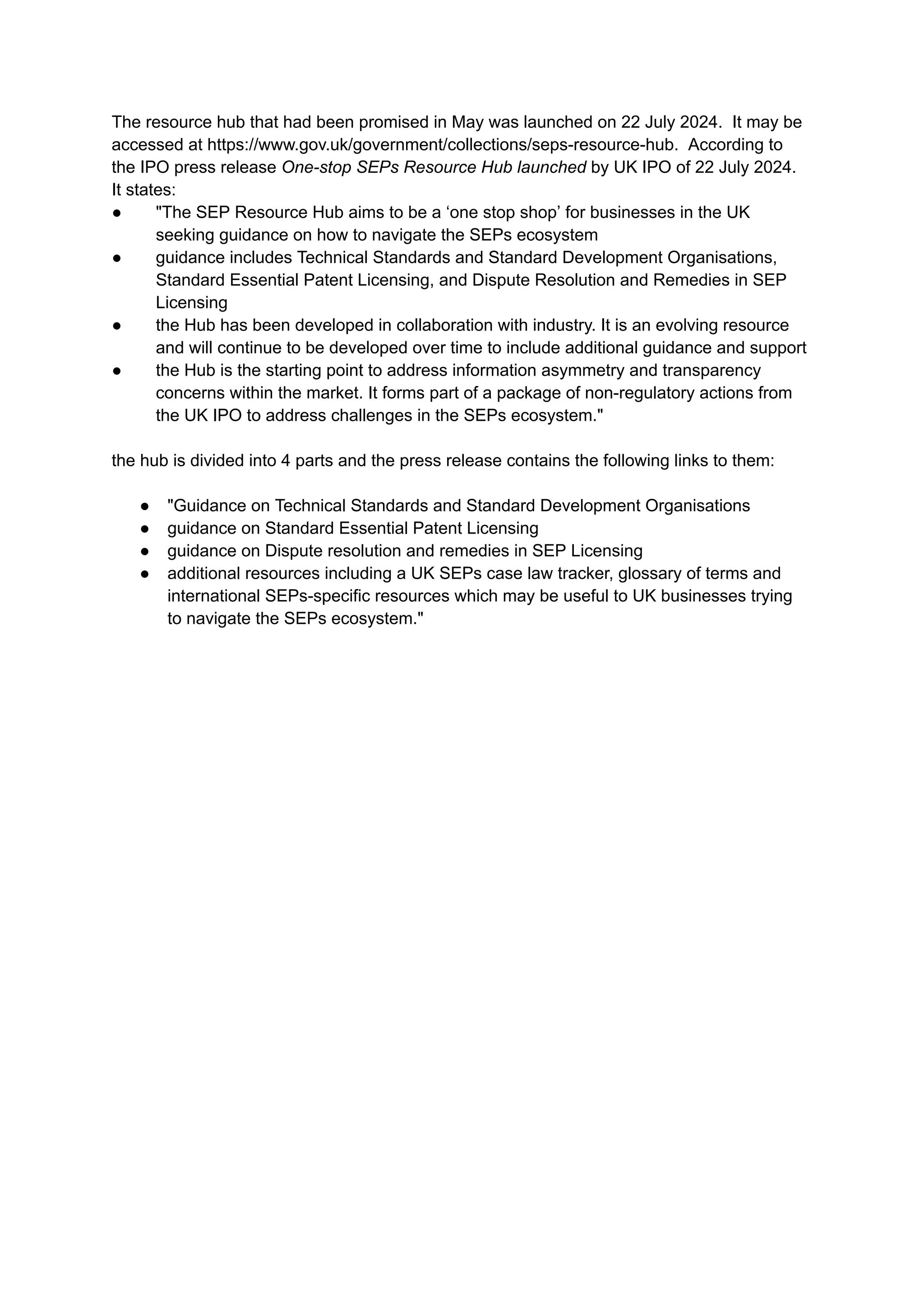 The resource hub that had been promised in May was launched on 22 July 2024. It may be
accessed at https://www.gov.uk/government/collections/seps-resource-hub. According to
the IPO press release One-stop SEPs Resource Hub launched by UK IPO of 22 July 2024.
It states:
●​ "The SEP Resource Hub aims to be a ‘one stop shop’ for businesses in the UK
seeking guidance on how to navigate the SEPs ecosystem
●​ guidance includes Technical Standards and Standard Development Organisations,
Standard Essential Patent Licensing, and Dispute Resolution and Remedies in SEP
Licensing
●​ the Hub has been developed in collaboration with industry. It is an evolving resource
and will continue to be developed over time to include additional guidance and support
●​ the Hub is the starting point to address information asymmetry and transparency
concerns within the market. It forms part of a package of non-regulatory actions from
the UK IPO to address challenges in the SEPs ecosystem."
the hub is divided into 4 parts and the press release contains the following links to them:​
●​ "Guidance on Technical Standards and Standard Development Organisations
●​ guidance on Standard Essential Patent Licensing
●​ guidance on Dispute resolution and remedies in SEP Licensing
●​ additional resources including a UK SEPs case law tracker, glossary of terms and
international SEPs-specific resources which may be useful to UK businesses trying
to navigate the SEPs ecosystem."
 