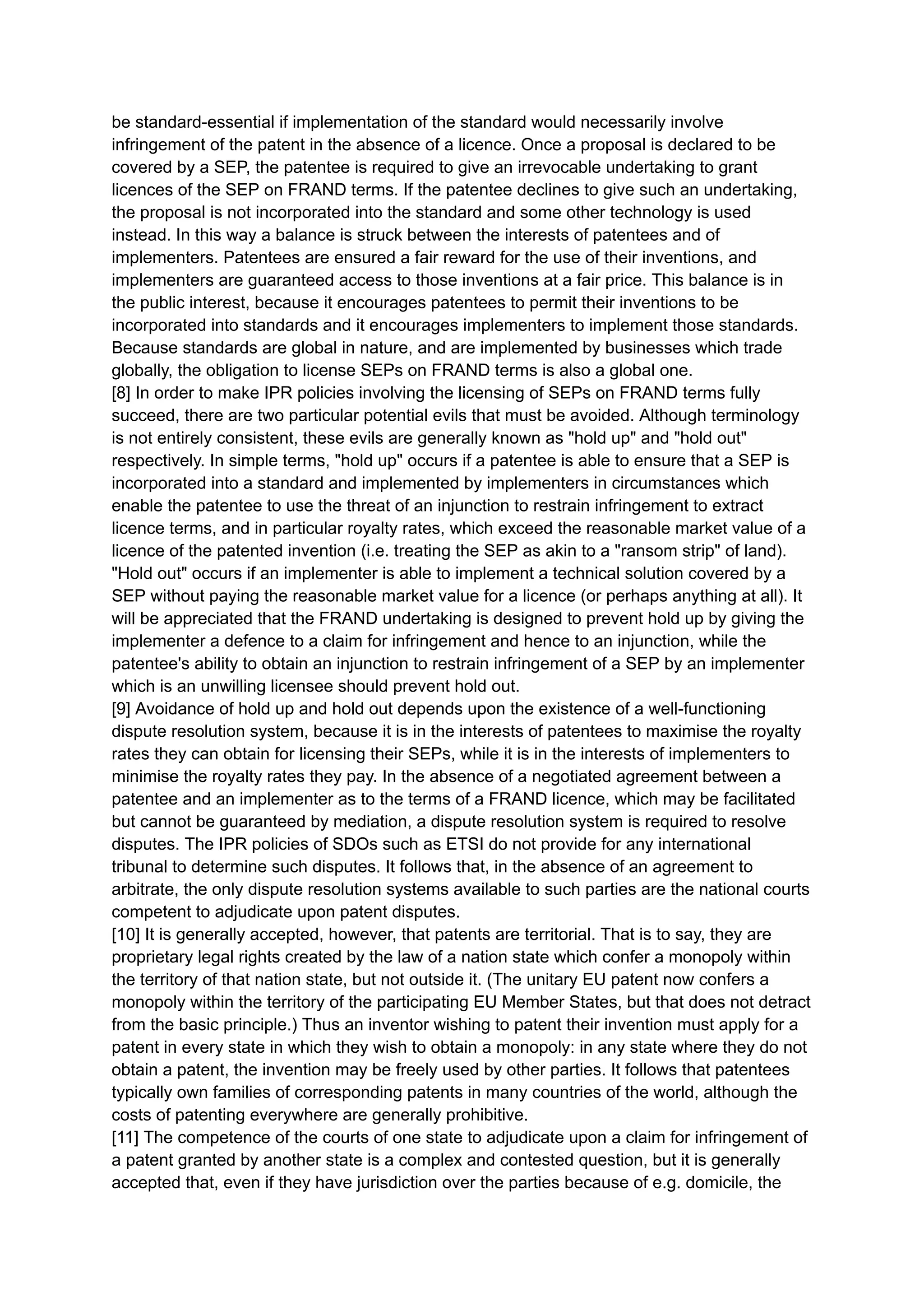 be standard-essential if implementation of the standard would necessarily involve
infringement of the patent in the absence of a licence. Once a proposal is declared to be
covered by a SEP, the patentee is required to give an irrevocable undertaking to grant
licences of the SEP on FRAND terms. If the patentee declines to give such an undertaking,
the proposal is not incorporated into the standard and some other technology is used
instead. In this way a balance is struck between the interests of patentees and of
implementers. Patentees are ensured a fair reward for the use of their inventions, and
implementers are guaranteed access to those inventions at a fair price. This balance is in
the public interest, because it encourages patentees to permit their inventions to be
incorporated into standards and it encourages implementers to implement those standards.
Because standards are global in nature, and are implemented by businesses which trade
globally, the obligation to license SEPs on FRAND terms is also a global one.
[8] In order to make IPR policies involving the licensing of SEPs on FRAND terms fully
succeed, there are two particular potential evils that must be avoided. Although terminology
is not entirely consistent, these evils are generally known as "hold up" and "hold out"
respectively. In simple terms, "hold up" occurs if a patentee is able to ensure that a SEP is
incorporated into a standard and implemented by implementers in circumstances which
enable the patentee to use the threat of an injunction to restrain infringement to extract
licence terms, and in particular royalty rates, which exceed the reasonable market value of a
licence of the patented invention (i.e. treating the SEP as akin to a "ransom strip" of land).
"Hold out" occurs if an implementer is able to implement a technical solution covered by a
SEP without paying the reasonable market value for a licence (or perhaps anything at all). It
will be appreciated that the FRAND undertaking is designed to prevent hold up by giving the
implementer a defence to a claim for infringement and hence to an injunction, while the
patentee's ability to obtain an injunction to restrain infringement of a SEP by an implementer
which is an unwilling licensee should prevent hold out.
[9] Avoidance of hold up and hold out depends upon the existence of a well-functioning
dispute resolution system, because it is in the interests of patentees to maximise the royalty
rates they can obtain for licensing their SEPs, while it is in the interests of implementers to
minimise the royalty rates they pay. In the absence of a negotiated agreement between a
patentee and an implementer as to the terms of a FRAND licence, which may be facilitated
but cannot be guaranteed by mediation, a dispute resolution system is required to resolve
disputes. The IPR policies of SDOs such as ETSI do not provide for any international
tribunal to determine such disputes. It follows that, in the absence of an agreement to
arbitrate, the only dispute resolution systems available to such parties are the national courts
competent to adjudicate upon patent disputes.
[10] It is generally accepted, however, that patents are territorial. That is to say, they are
proprietary legal rights created by the law of a nation state which confer a monopoly within
the territory of that nation state, but not outside it. (The unitary EU patent now confers a
monopoly within the territory of the participating EU Member States, but that does not detract
from the basic principle.) Thus an inventor wishing to patent their invention must apply for a
patent in every state in which they wish to obtain a monopoly: in any state where they do not
obtain a patent, the invention may be freely used by other parties. It follows that patentees
typically own families of corresponding patents in many countries of the world, although the
costs of patenting everywhere are generally prohibitive.
[11] The competence of the courts of one state to adjudicate upon a claim for infringement of
a patent granted by another state is a complex and contested question, but it is generally
accepted that, even if they have jurisdiction over the parties because of e.g. domicile, the
 