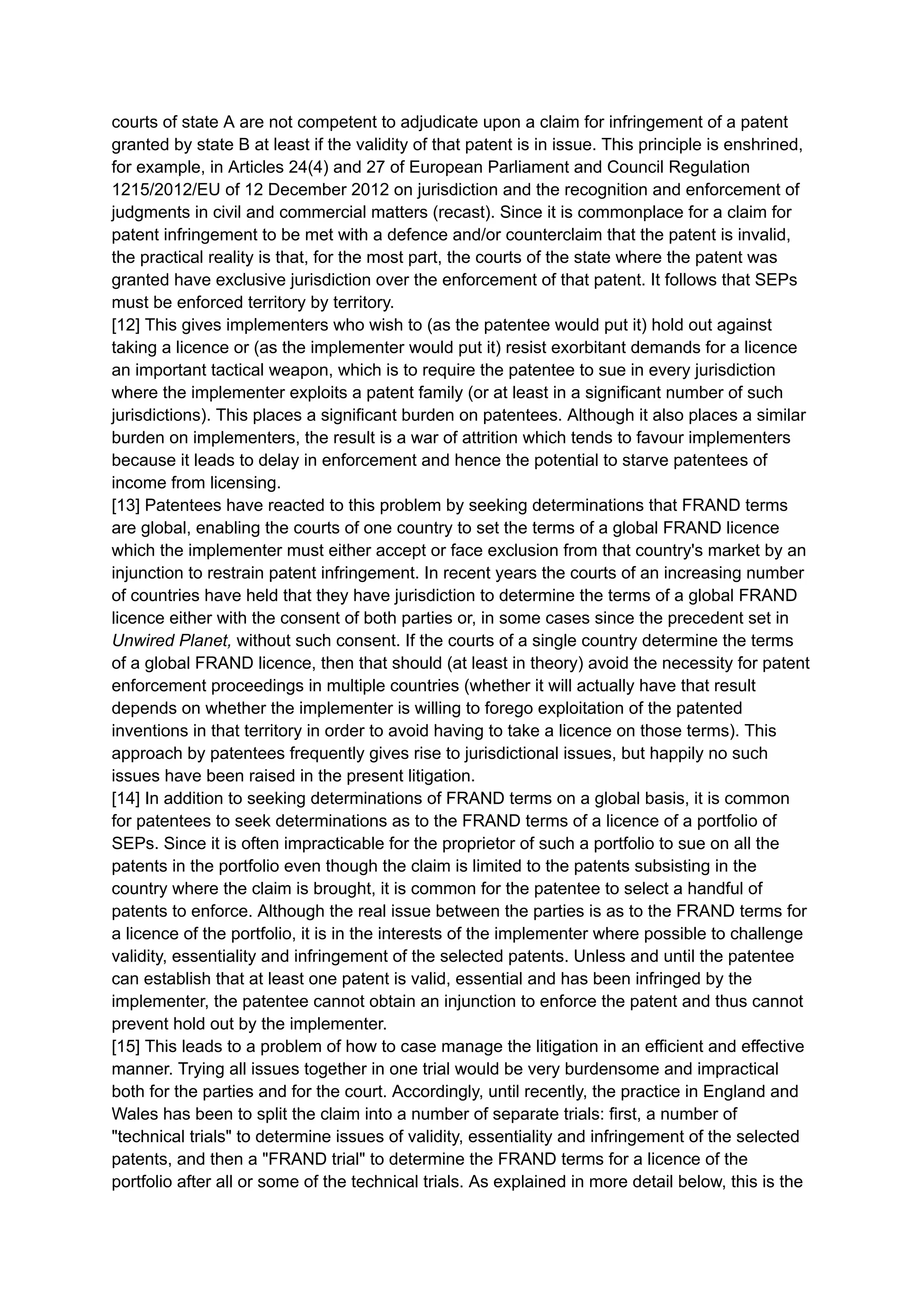 courts of state A are not competent to adjudicate upon a claim for infringement of a patent
granted by state B at least if the validity of that patent is in issue. This principle is enshrined,
for example, in Articles 24(4) and 27 of European Parliament and Council Regulation
1215/2012/EU of 12 December 2012 on jurisdiction and the recognition and enforcement of
judgments in civil and commercial matters (recast). Since it is commonplace for a claim for
patent infringement to be met with a defence and/or counterclaim that the patent is invalid,
the practical reality is that, for the most part, the courts of the state where the patent was
granted have exclusive jurisdiction over the enforcement of that patent. It follows that SEPs
must be enforced territory by territory.
[12] This gives implementers who wish to (as the patentee would put it) hold out against
taking a licence or (as the implementer would put it) resist exorbitant demands for a licence
an important tactical weapon, which is to require the patentee to sue in every jurisdiction
where the implementer exploits a patent family (or at least in a significant number of such
jurisdictions). This places a significant burden on patentees. Although it also places a similar
burden on implementers, the result is a war of attrition which tends to favour implementers
because it leads to delay in enforcement and hence the potential to starve patentees of
income from licensing.
[13] Patentees have reacted to this problem by seeking determinations that FRAND terms
are global, enabling the courts of one country to set the terms of a global FRAND licence
which the implementer must either accept or face exclusion from that country's market by an
injunction to restrain patent infringement. In recent years the courts of an increasing number
of countries have held that they have jurisdiction to determine the terms of a global FRAND
licence either with the consent of both parties or, in some cases since the precedent set in
Unwired Planet, without such consent. If the courts of a single country determine the terms
of a global FRAND licence, then that should (at least in theory) avoid the necessity for patent
enforcement proceedings in multiple countries (whether it will actually have that result
depends on whether the implementer is willing to forego exploitation of the patented
inventions in that territory in order to avoid having to take a licence on those terms). This
approach by patentees frequently gives rise to jurisdictional issues, but happily no such
issues have been raised in the present litigation.
[14] In addition to seeking determinations of FRAND terms on a global basis, it is common
for patentees to seek determinations as to the FRAND terms of a licence of a portfolio of
SEPs. Since it is often impracticable for the proprietor of such a portfolio to sue on all the
patents in the portfolio even though the claim is limited to the patents subsisting in the
country where the claim is brought, it is common for the patentee to select a handful of
patents to enforce. Although the real issue between the parties is as to the FRAND terms for
a licence of the portfolio, it is in the interests of the implementer where possible to challenge
validity, essentiality and infringement of the selected patents. Unless and until the patentee
can establish that at least one patent is valid, essential and has been infringed by the
implementer, the patentee cannot obtain an injunction to enforce the patent and thus cannot
prevent hold out by the implementer.
[15] This leads to a problem of how to case manage the litigation in an efficient and effective
manner. Trying all issues together in one trial would be very burdensome and impractical
both for the parties and for the court. Accordingly, until recently, the practice in England and
Wales has been to split the claim into a number of separate trials: first, a number of
"technical trials" to determine issues of validity, essentiality and infringement of the selected
patents, and then a "FRAND trial" to determine the FRAND terms for a licence of the
portfolio after all or some of the technical trials. As explained in more detail below, this is the
 