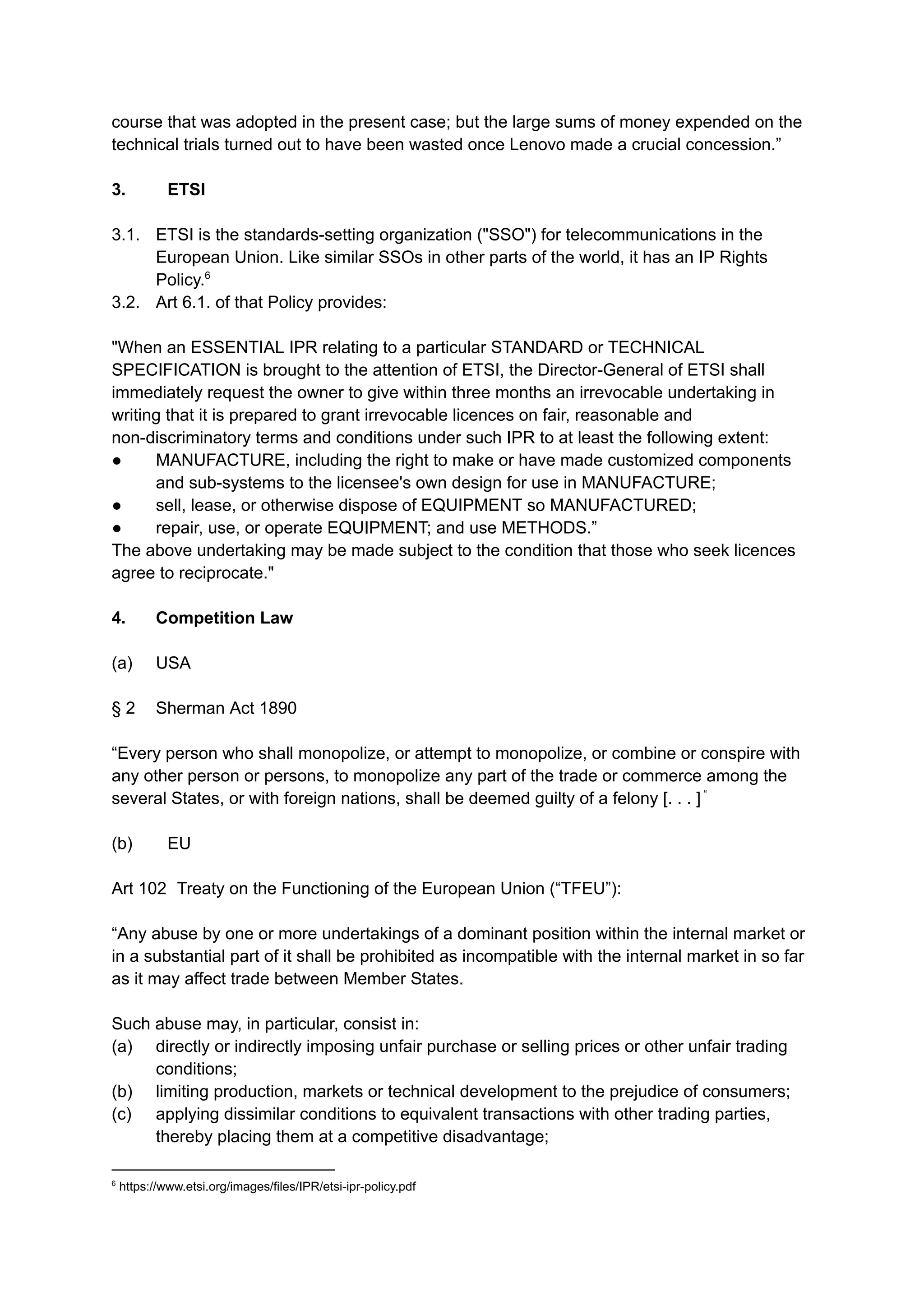 course that was adopted in the present case; but the large sums of money expended on the
technical trials turned out to have been wasted once Lenovo made a crucial concession.”
3. ​ ETSI
3.1. ​ETSI is the standards-setting organization ("SSO") for telecommunications in the
European Union. Like similar SSOs in other parts of the world, it has an IP Rights
Policy.6
3.2. ​Art 6.1. of that Policy provides:
"When an ESSENTIAL IPR relating to a particular STANDARD or TECHNICAL
SPECIFICATION is brought to the attention of ETSI, the Director-General of ETSI shall
immediately request the owner to give within three months an irrevocable undertaking in
writing that it is prepared to grant irrevocable licences on fair, reasonable and
non-discriminatory terms and conditions under such IPR to at least the following extent:
●​ MANUFACTURE, including the right to make or have made customized components
and sub-systems to the licensee's own design for use in MANUFACTURE;
●​ sell, lease, or otherwise dispose of EQUIPMENT so MANUFACTURED;
●​ repair, use, or operate EQUIPMENT; and use METHODS.”
The above undertaking may be made subject to the condition that those who seek licences
agree to reciprocate."
4. ​ Competition Law
(a) ​ USA
§ 2 ​ Sherman Act 1890​
“Every person who shall monopolize, or attempt to monopolize, or combine or conspire with
any other person or persons, to monopolize any part of the trade or commerce among the
several States, or with foreign nations, shall be deemed guilty of a felony [. . . ] “
(b) ​ EU
Art 102​ Treaty on the Functioning of the European Union (“TFEU”):
​
“Any abuse by one or more undertakings of a dominant position within the internal market or
in a substantial part of it shall be prohibited as incompatible with the internal market in so far
as it may affect trade between Member States.
​
Such abuse may, in particular, consist in:
(a) ​ directly or indirectly imposing unfair purchase or selling prices or other unfair trading
conditions;
(b) ​ limiting production, markets or technical development to the prejudice of consumers;
(c) ​ applying dissimilar conditions to equivalent transactions with other trading parties,
thereby placing them at a competitive disadvantage;
6
https://www.etsi.org/images/files/IPR/etsi-ipr-policy.pdf
 