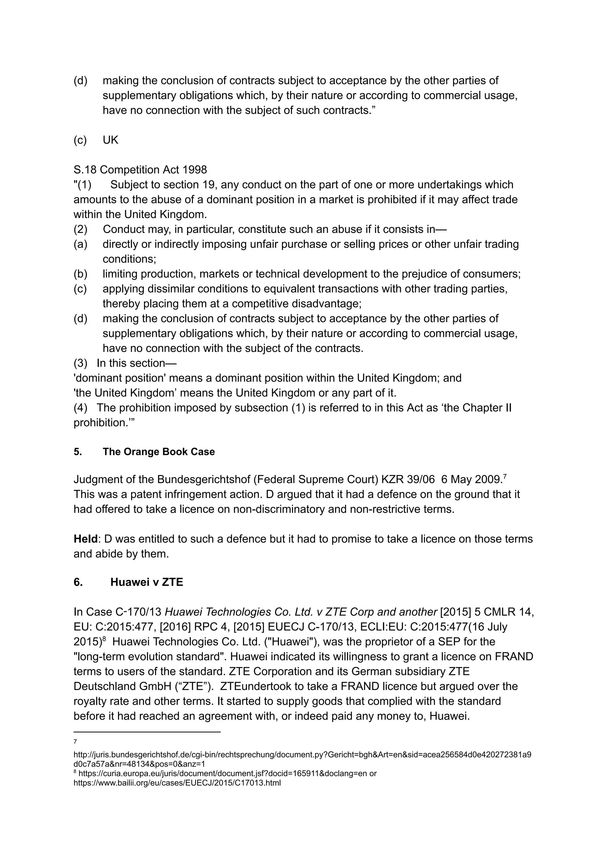 (d) ​ making the conclusion of contracts subject to acceptance by the other parties of
supplementary obligations which, by their nature or according to commercial usage,
have no connection with the subject of such contracts.”
(c)​ UK​
S.18 Competition Act 1998
"(1)​ Subject to section 19, any conduct on the part of one or more undertakings which
amounts to the abuse of a dominant position in a market is prohibited if it may affect trade
within the United Kingdom.
(2) Conduct may, in particular, constitute such an abuse if it consists in—
(a) ​ directly or indirectly imposing unfair purchase or selling prices or other unfair trading
conditions;
(b) ​ limiting production, markets or technical development to the prejudice of consumers;
(c) ​ applying dissimilar conditions to equivalent transactions with other trading parties,
thereby placing them at a competitive disadvantage;
(d) ​ making the conclusion of contracts subject to acceptance by the other parties of
supplementary obligations which, by their nature or according to commercial usage,
have no connection with the subject of the contracts.
(3) In this section—
'dominant position' means a dominant position within the United Kingdom; and
'the United Kingdom’ means the United Kingdom or any part of it.
(4) The prohibition imposed by subsection (1) is referred to in this Act as ‘the Chapter II
prohibition.’”
5. ​ The Orange Book Case
Judgment of the Bundesgerichtshof (Federal Supreme Court) KZR 39/06 6 May 2009.7
This was a patent infringement action. D argued that it had a defence on the ground that it
had offered to take a licence on non-discriminatory and non-restrictive terms. ​
​
Held: D was entitled to such a defence but it had to promise to take a licence on those terms
and abide by them.
6. ​ Huawei v ZTE
In Case C‑170/13 Huawei Technologies Co. Ltd. v ZTE Corp and another [2015] 5 CMLR 14,
EU: C:2015:477, [2016] RPC 4, [2015] EUECJ C-170/13, ECLI:EU: C:2015:477(16 July
2015)8
Huawei Technologies Co. Ltd. ("Huawei"), was the proprietor of a SEP for the
"long-term evolution standard". Huawei indicated its willingness to grant a licence on FRAND
terms to users of the standard. ZTE Corporation and its German subsidiary ZTE
Deutschland GmbH (“ZTE”). ZTEundertook to take a FRAND licence but argued over the
royalty rate and other terms. It started to supply goods that complied with the standard
before it had reached an agreement with, or indeed paid any money to, Huawei.
8
https://curia.europa.eu/juris/document/document.jsf?docid=165911&doclang=en or
https://www.bailii.org/eu/cases/EUECJ/2015/C17013.html
7
http://juris.bundesgerichtshof.de/cgi-bin/rechtsprechung/document.py?Gericht=bgh&Art=en&sid=acea256584d0e420272381a9
d0c7a57a&nr=48134&pos=0&anz=1
 