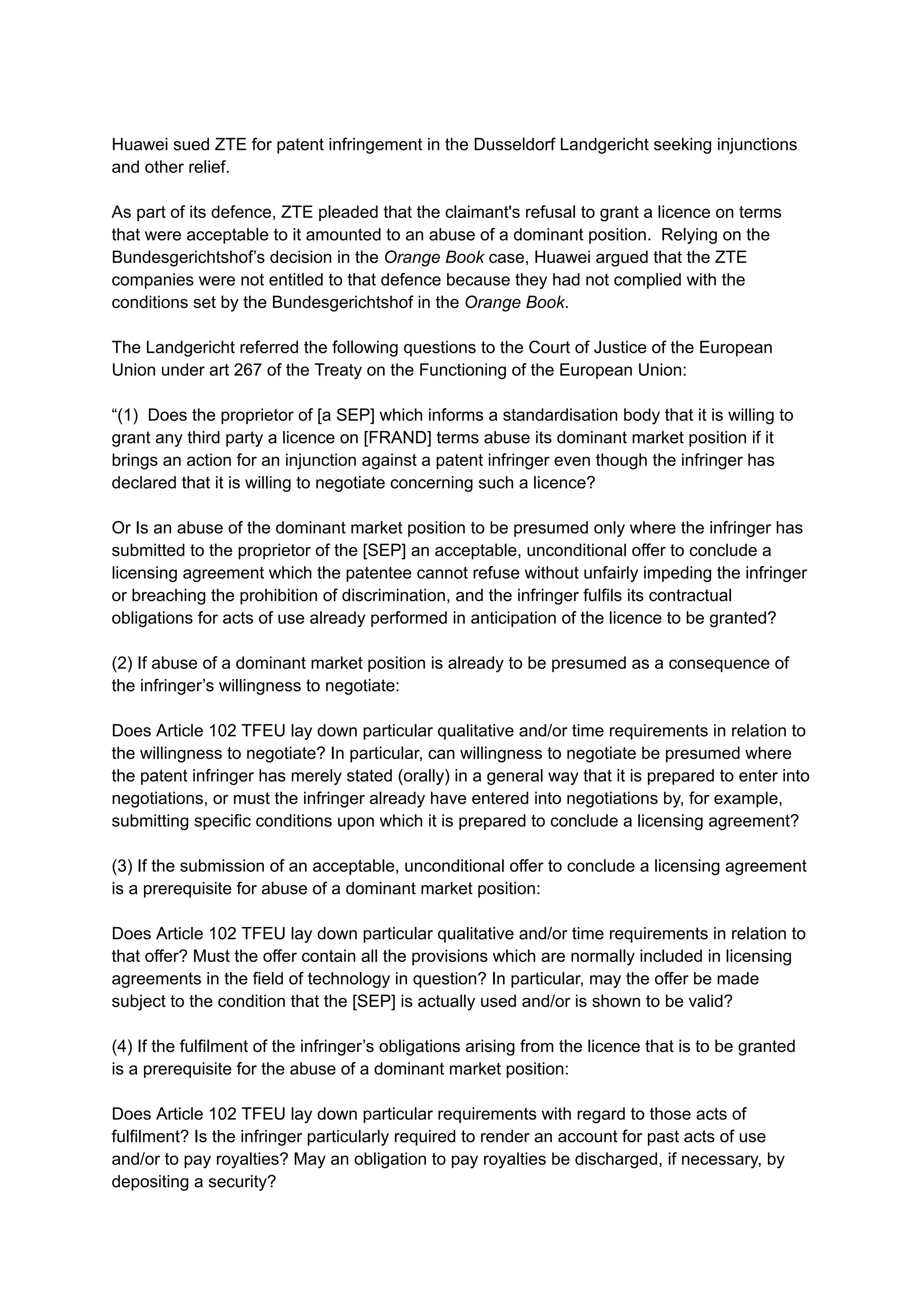 Huawei sued ZTE for patent infringement in the Dusseldorf Landgericht seeking injunctions
and other relief.
As part of its defence, ZTE pleaded that the claimant's refusal to grant a licence on terms
that were acceptable to it amounted to an abuse of a dominant position. Relying on the
Bundesgerichtshof’s decision in the Orange Book case, Huawei argued that the ZTE
companies were not entitled to that defence because they had not complied with the
conditions set by the Bundesgerichtshof in the Orange Book.
The Landgericht referred the following questions to the Court of Justice of the European
Union under art 267 of the Treaty on the Functioning of the European Union:​
“(1) Does the proprietor of [a SEP] which informs a standardisation body that it is willing to
grant any third party a licence on [FRAND] terms abuse its dominant market position if it
brings an action for an injunction against a patent infringer even though the infringer has
declared that it is willing to negotiate concerning such a licence? ​
​
Or Is an abuse of the dominant market position to be presumed only where the infringer has
submitted to the proprietor of the [SEP] an acceptable, unconditional offer to conclude a
licensing agreement which the patentee cannot refuse without unfairly impeding the infringer
or breaching the prohibition of discrimination, and the infringer fulfils its contractual
obligations for acts of use already performed in anticipation of the licence to be granted?
(2) If abuse of a dominant market position is already to be presumed as a consequence of
the infringer’s willingness to negotiate:
Does Article 102 TFEU lay down particular qualitative and/or time requirements in relation to
the willingness to negotiate? In particular, can willingness to negotiate be presumed where
the patent infringer has merely stated (orally) in a general way that it is prepared to enter into
negotiations, or must the infringer already have entered into negotiations by, for example,
submitting specific conditions upon which it is prepared to conclude a licensing agreement?
(3) If the submission of an acceptable, unconditional offer to conclude a licensing agreement
is a prerequisite for abuse of a dominant market position:
Does Article 102 TFEU lay down particular qualitative and/or time requirements in relation to
that offer? Must the offer contain all the provisions which are normally included in licensing
agreements in the field of technology in question? In particular, may the offer be made
subject to the condition that the [SEP] is actually used and/or is shown to be valid?
​
(4) If the fulfilment of the infringer’s obligations arising from the licence that is to be granted
is a prerequisite for the abuse of a dominant market position:
​
Does Article 102 TFEU lay down particular requirements with regard to those acts of
fulfilment? Is the infringer particularly required to render an account for past acts of use
and/or to pay royalties? May an obligation to pay royalties be discharged, if necessary, by
depositing a security?
 