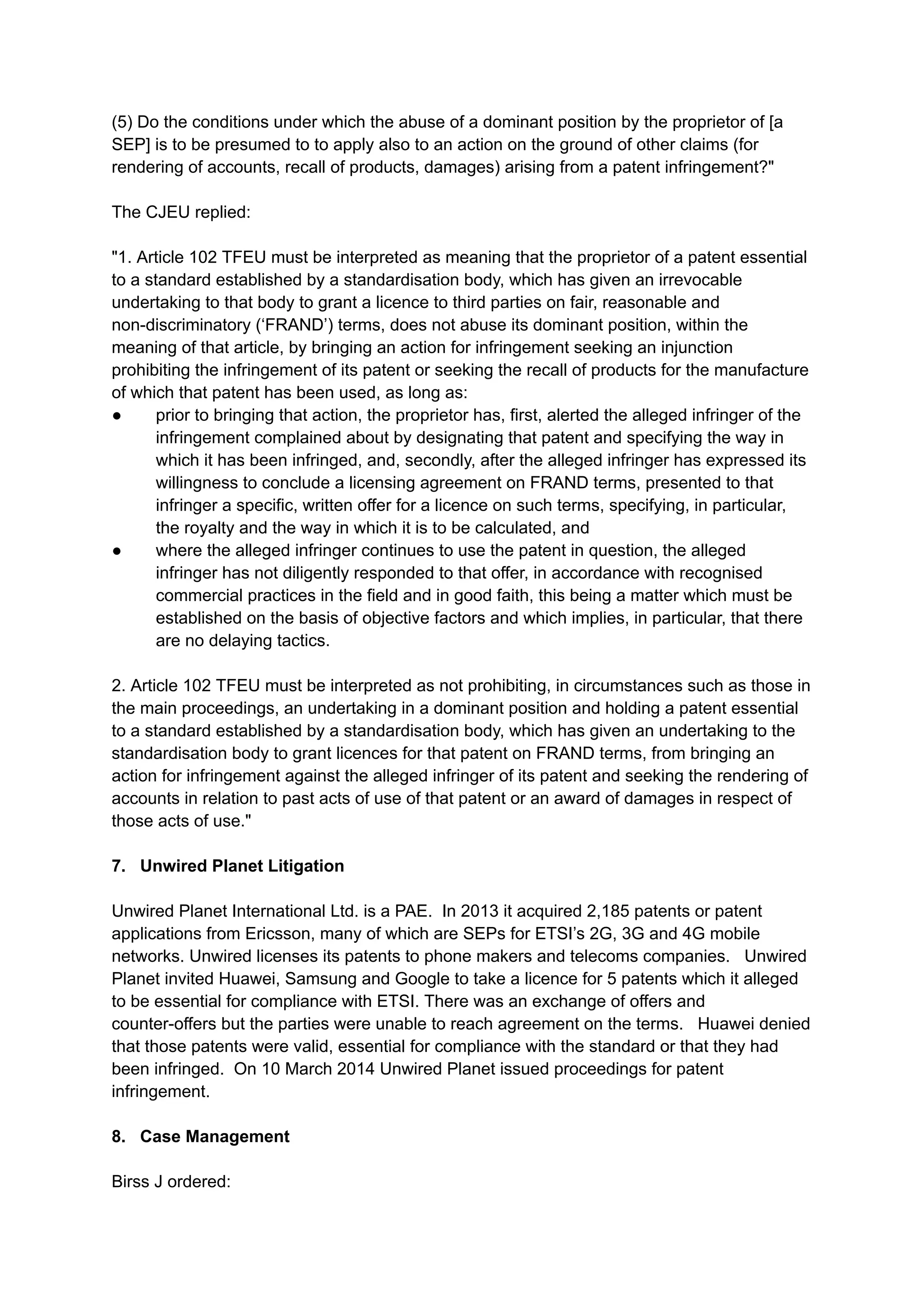 (5) Do the conditions under which the abuse of a dominant position by the proprietor of [a
SEP] is to be presumed to to apply also to an action on the ground of other claims (for
rendering of accounts, recall of products, damages) arising from a patent infringement?"
The CJEU replied:​
"1. Article 102 TFEU must be interpreted as meaning that the proprietor of a patent essential
to a standard established by a standardisation body, which has given an irrevocable
undertaking to that body to grant a licence to third parties on fair, reasonable and
non-discriminatory (‘FRAND’) terms, does not abuse its dominant position, within the
meaning of that article, by bringing an action for infringement seeking an injunction
prohibiting the infringement of its patent or seeking the recall of products for the manufacture
of which that patent has been used, as long as:
●​ prior to bringing that action, the proprietor has, first, alerted the alleged infringer of the
infringement complained about by designating that patent and specifying the way in
which it has been infringed, and, secondly, after the alleged infringer has expressed its
willingness to conclude a licensing agreement on FRAND terms, presented to that
infringer a specific, written offer for a licence on such terms, specifying, in particular,
the royalty and the way in which it is to be calculated, and
●​ where the alleged infringer continues to use the patent in question, the alleged
infringer has not diligently responded to that offer, in accordance with recognised
commercial practices in the field and in good faith, this being a matter which must be
established on the basis of objective factors and which implies, in particular, that there
are no delaying tactics.
2. Article 102 TFEU must be interpreted as not prohibiting, in circumstances such as those in
the main proceedings, an undertaking in a dominant position and holding a patent essential
to a standard established by a standardisation body, which has given an undertaking to the
standardisation body to grant licences for that patent on FRAND terms, from bringing an
action for infringement against the alleged infringer of its patent and seeking the rendering of
accounts in relation to past acts of use of that patent or an award of damages in respect of
those acts of use."
7. Unwired Planet Litigation
Unwired Planet International Ltd. is a PAE. In 2013 it acquired 2,185 patents or patent
applications from Ericsson, many of which are SEPs for ETSI’s 2G, 3G and 4G mobile
networks. Unwired licenses its patents to phone makers and telecoms companies. Unwired
Planet invited Huawei, Samsung and Google to take a licence for 5 patents which it alleged
to be essential for compliance with ETSI. There was an exchange of offers and
counter-offers but the parties were unable to reach agreement on the terms. Huawei denied
that those patents were valid, essential for compliance with the standard or that they had
been infringed. On 10 March 2014 Unwired Planet issued proceedings for patent
infringement.
8. Case Management
Birss J ordered:
 
