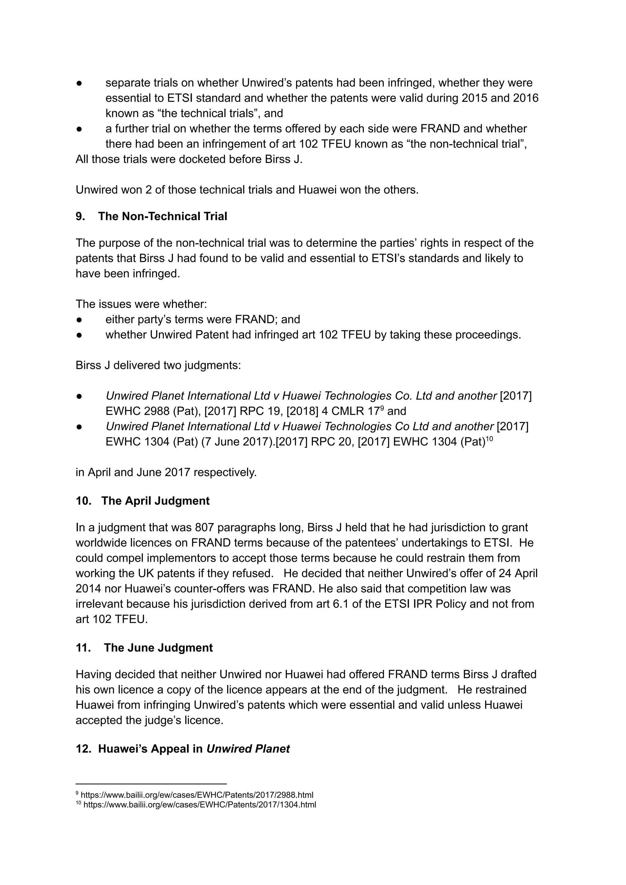 ●​ separate trials on whether Unwired’s patents had been infringed, whether they were
essential to ETSI standard and whether the patents were valid during 2015 and 2016
known as “the technical trials”, and
●​ a further trial on whether the terms offered by each side were FRAND and whether
there had been an infringement of art 102 TFEU known as “the non-technical trial”,
All those trials were docketed before Birss J.​
Unwired won 2 of those technical trials and Huawei won the others.
9. The Non-Technical Trial
The purpose of the non-technical trial was to determine the parties’ rights in respect of the
patents that Birss J had found to be valid and essential to ETSI’s standards and likely to
have been infringed.
The issues were whether:
●​ either party’s terms were FRAND; and
●​ whether Unwired Patent had infringed art 102 TFEU by taking these proceedings.
​
Birss J delivered two judgments:
●​ Unwired Planet International Ltd v Huawei Technologies Co. Ltd and another [2017]
EWHC 2988 (Pat), [2017] RPC 19, [2018] 4 CMLR 179
and
●​ Unwired Planet International Ltd v Huawei Technologies Co Ltd and another [2017]
EWHC 1304 (Pat) (7 June 2017).[2017] RPC 20, [2017] EWHC 1304 (Pat)10
in April and June 2017 respectively.
10. The April Judgment
In a judgment that was 807 paragraphs long, Birss J held that he had jurisdiction to grant
worldwide licences on FRAND terms because of the patentees’ undertakings to ETSI. He
could compel implementors to accept those terms because he could restrain them from
working the UK patents if they refused. He decided that neither Unwired’s offer of 24 April
2014 nor Huawei’s counter-offers was FRAND. He also said that competition law was
irrelevant because his jurisdiction derived from art 6.1 of the ETSI IPR Policy and not from
art 102 TFEU.
11. The June Judgment
Having decided that neither Unwired nor Huawei had offered FRAND terms Birss J drafted
his own licence a copy of the licence appears at the end of the judgment. He restrained
Huawei from infringing Unwired’s patents which were essential and valid unless Huawei
accepted the judge’s licence.
12. Huawei’s Appeal in Unwired Planet
10
https://www.bailii.org/ew/cases/EWHC/Patents/2017/1304.html
9
https://www.bailii.org/ew/cases/EWHC/Patents/2017/2988.html
 