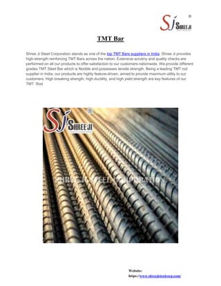 TMT Bar
Shree Ji Steel Corporation stands as one of the top TMT Bars suppliers in India. Shree Ji provides
high-strength reinforcing TMT Bars across the nation. Extensive scrutiny and quality checks are
performed on all our products to offer satisfaction to our customers nationwide. We provide different
grades TMT Steel Bar which is flexible and possesses tensile strength. Being a leading TMT rod
supplier in India, our products are highly feature-driven, aimed to provide maximum utility to our
customers. High breaking strength, high ductility, and high yield strength are key features of our
TMT Rod
Website:
https://www.shreejisteelcorp.com/
 