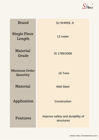 Brand
Grade
Length
Features
Material
Material
Application
Single Piece
12 meter
Mild Steel
16 Tons
Construction
IS 1786/2008
SJ SHREE JI
Improve safety and durability of
structures
website: https://shreejisteelcorp.com/
Quantity
Minimum Order
 