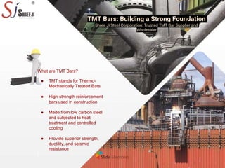 TMT Bars: Building a Strong Foundation
Shree Ji Steel Corporation: Trusted TMT Bar Supplier and
Wholesaler
What are TMT Bars?
● TMT stands for Thermo-
Mechanically Treated Bars
● High-strength reinforcement
bars used in construction
● Made from low carbon steel
and subjected to heat
treatment and controlled
cooling
● Provide superior strength,
ductility, and seismic
resistance
 