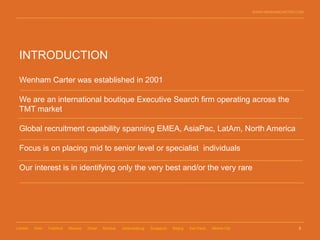 WWW.WENHAMCARTER.COM




 INTRODUCTION

 Wenham Carter was established in 2001

 We are an international boutique Executive Search firm operating across the
 TMT market

 Global recruitment capability spanning EMEA, AsiaPac, LatAm, North America

 Focus is on placing mid to senior level or specialist individuals

 Our interest is in identifying only the very best and/or the very rare




London   Paris   Frankfurt   Moscow   Dubai   Mumbai   Johannesburg   Singapore   Beijing   Sao Paulo   Mexico City                     2
 